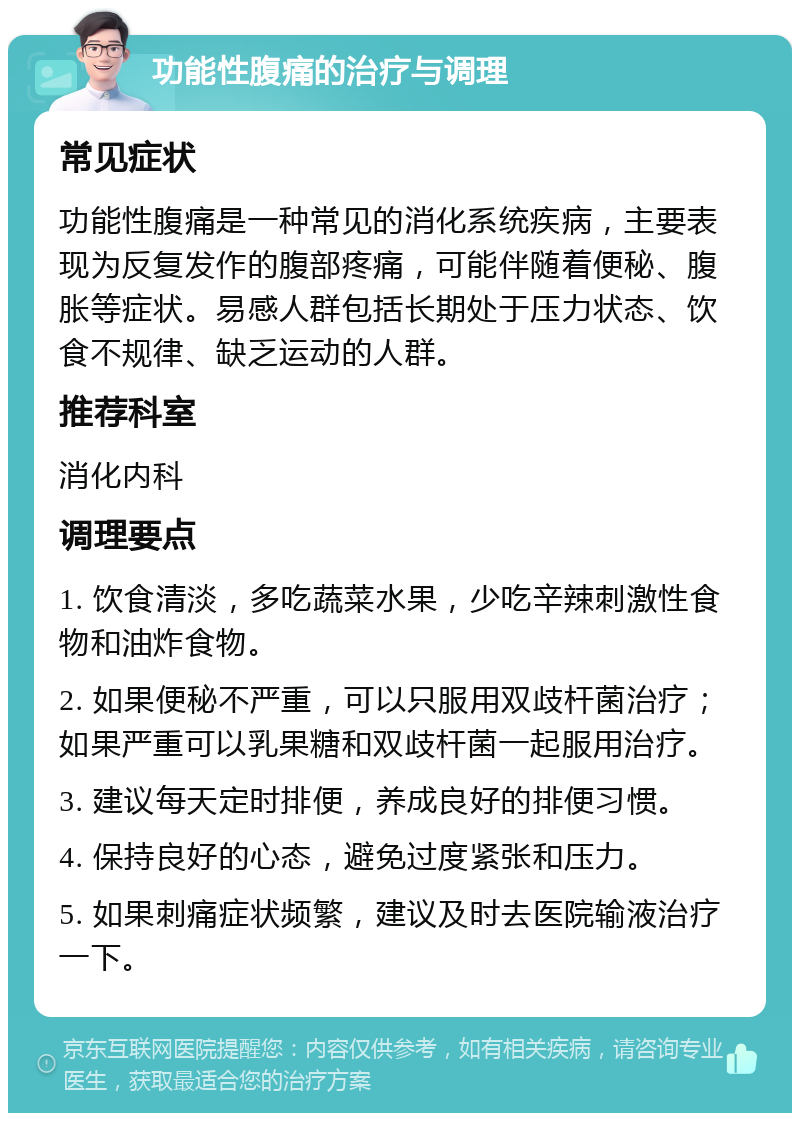 功能性腹痛的治疗与调理 常见症状 功能性腹痛是一种常见的消化系统疾病，主要表现为反复发作的腹部疼痛，可能伴随着便秘、腹胀等症状。易感人群包括长期处于压力状态、饮食不规律、缺乏运动的人群。 推荐科室 消化内科 调理要点 1. 饮食清淡，多吃蔬菜水果，少吃辛辣刺激性食物和油炸食物。 2. 如果便秘不严重，可以只服用双歧杆菌治疗；如果严重可以乳果糖和双歧杆菌一起服用治疗。 3. 建议每天定时排便，养成良好的排便习惯。 4. 保持良好的心态，避免过度紧张和压力。 5. 如果刺痛症状频繁，建议及时去医院输液治疗一下。