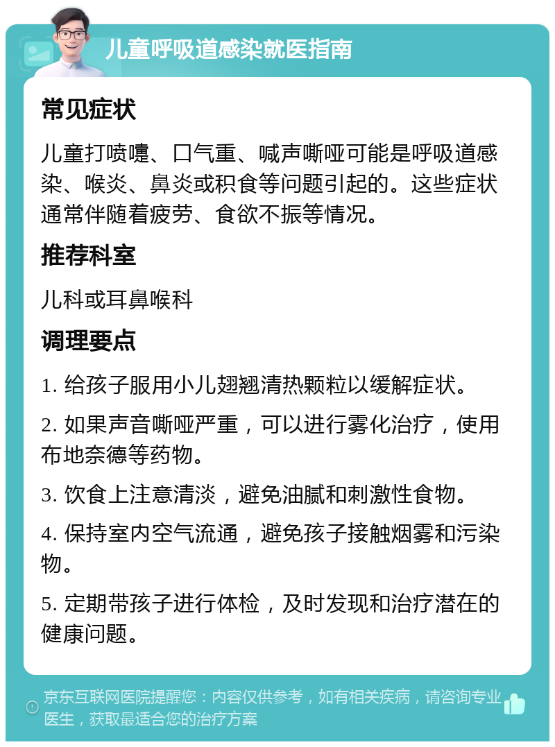 儿童呼吸道感染就医指南 常见症状 儿童打喷嚏、口气重、喊声嘶哑可能是呼吸道感染、喉炎、鼻炎或积食等问题引起的。这些症状通常伴随着疲劳、食欲不振等情况。 推荐科室 儿科或耳鼻喉科 调理要点 1. 给孩子服用小儿翅翘清热颗粒以缓解症状。 2. 如果声音嘶哑严重，可以进行雾化治疗，使用布地奈德等药物。 3. 饮食上注意清淡，避免油腻和刺激性食物。 4. 保持室内空气流通，避免孩子接触烟雾和污染物。 5. 定期带孩子进行体检，及时发现和治疗潜在的健康问题。