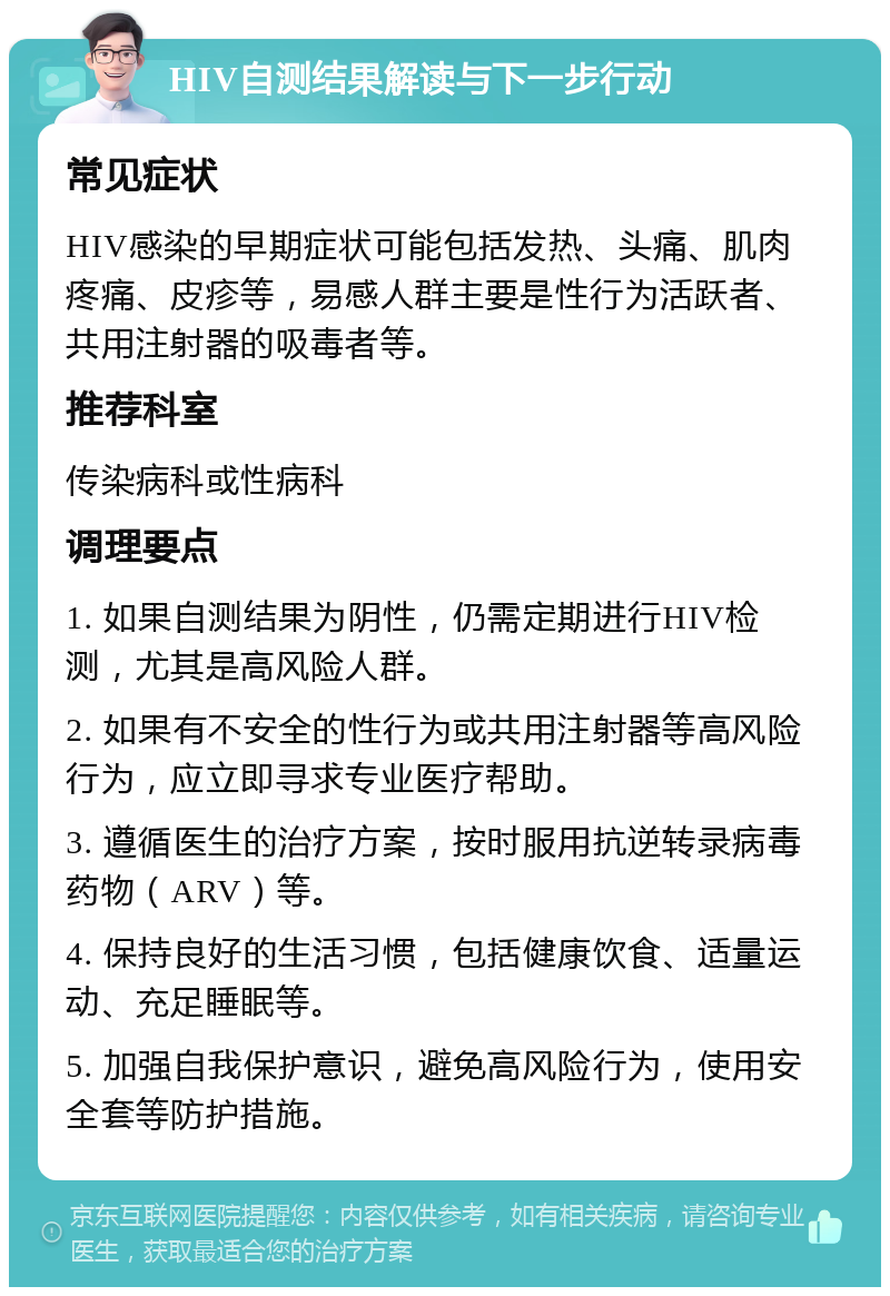 HIV自测结果解读与下一步行动 常见症状 HIV感染的早期症状可能包括发热、头痛、肌肉疼痛、皮疹等，易感人群主要是性行为活跃者、共用注射器的吸毒者等。 推荐科室 传染病科或性病科 调理要点 1. 如果自测结果为阴性，仍需定期进行HIV检测，尤其是高风险人群。 2. 如果有不安全的性行为或共用注射器等高风险行为，应立即寻求专业医疗帮助。 3. 遵循医生的治疗方案，按时服用抗逆转录病毒药物（ARV）等。 4. 保持良好的生活习惯，包括健康饮食、适量运动、充足睡眠等。 5. 加强自我保护意识，避免高风险行为，使用安全套等防护措施。