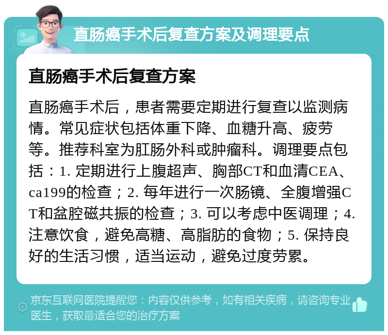 直肠癌手术后复查方案及调理要点 直肠癌手术后复查方案 直肠癌手术后，患者需要定期进行复查以监测病情。常见症状包括体重下降、血糖升高、疲劳等。推荐科室为肛肠外科或肿瘤科。调理要点包括：1. 定期进行上腹超声、胸部CT和血清CEA、ca199的检查；2. 每年进行一次肠镜、全腹增强CT和盆腔磁共振的检查；3. 可以考虑中医调理；4. 注意饮食，避免高糖、高脂肪的食物；5. 保持良好的生活习惯，适当运动，避免过度劳累。