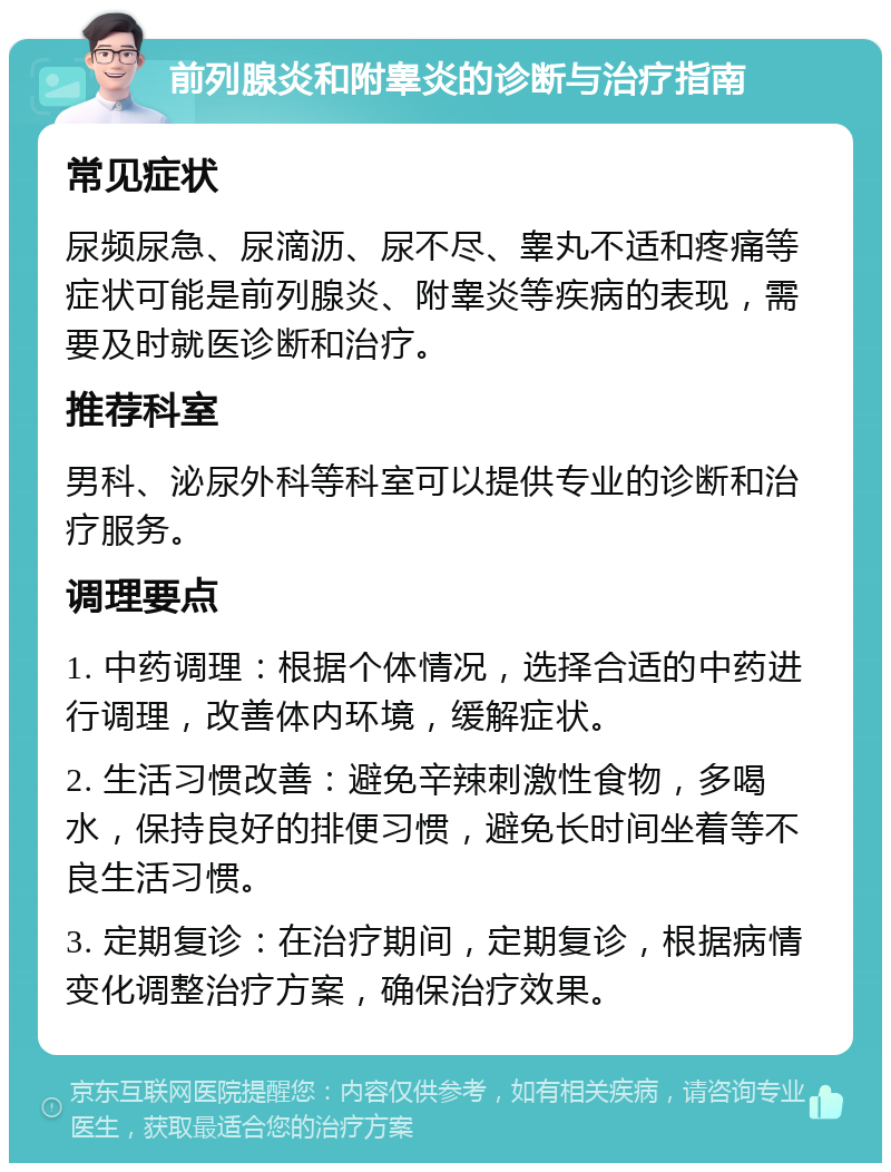 前列腺炎和附睾炎的诊断与治疗指南 常见症状 尿频尿急、尿滴沥、尿不尽、睾丸不适和疼痛等症状可能是前列腺炎、附睾炎等疾病的表现，需要及时就医诊断和治疗。 推荐科室 男科、泌尿外科等科室可以提供专业的诊断和治疗服务。 调理要点 1. 中药调理：根据个体情况，选择合适的中药进行调理，改善体内环境，缓解症状。 2. 生活习惯改善：避免辛辣刺激性食物，多喝水，保持良好的排便习惯，避免长时间坐着等不良生活习惯。 3. 定期复诊：在治疗期间，定期复诊，根据病情变化调整治疗方案，确保治疗效果。