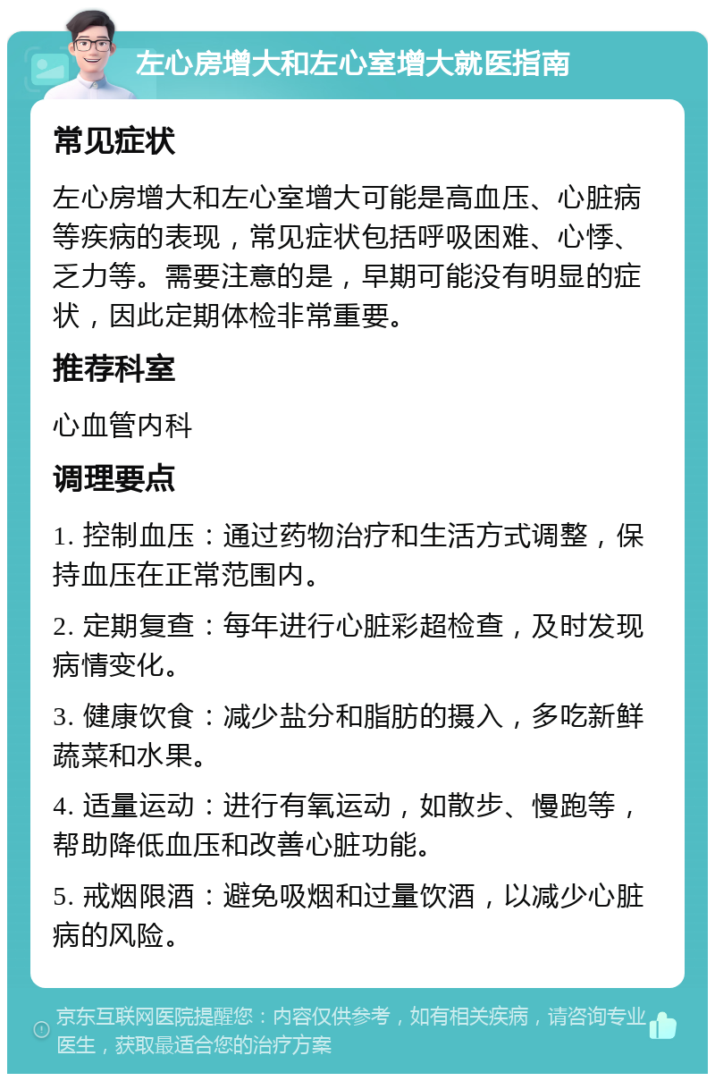 左心房增大和左心室增大就医指南 常见症状 左心房增大和左心室增大可能是高血压、心脏病等疾病的表现，常见症状包括呼吸困难、心悸、乏力等。需要注意的是，早期可能没有明显的症状，因此定期体检非常重要。 推荐科室 心血管内科 调理要点 1. 控制血压：通过药物治疗和生活方式调整，保持血压在正常范围内。 2. 定期复查：每年进行心脏彩超检查，及时发现病情变化。 3. 健康饮食：减少盐分和脂肪的摄入，多吃新鲜蔬菜和水果。 4. 适量运动：进行有氧运动，如散步、慢跑等，帮助降低血压和改善心脏功能。 5. 戒烟限酒：避免吸烟和过量饮酒，以减少心脏病的风险。