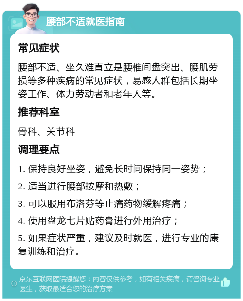 腰部不适就医指南 常见症状 腰部不适、坐久难直立是腰椎间盘突出、腰肌劳损等多种疾病的常见症状，易感人群包括长期坐姿工作、体力劳动者和老年人等。 推荐科室 骨科、关节科 调理要点 1. 保持良好坐姿，避免长时间保持同一姿势； 2. 适当进行腰部按摩和热敷； 3. 可以服用布洛芬等止痛药物缓解疼痛； 4. 使用盘龙七片贴药膏进行外用治疗； 5. 如果症状严重，建议及时就医，进行专业的康复训练和治疗。