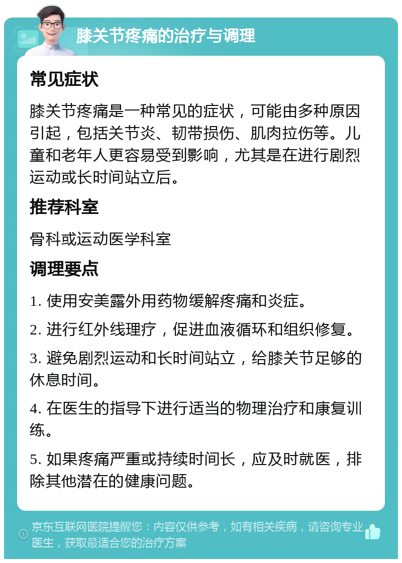 膝关节疼痛的治疗与调理 常见症状 膝关节疼痛是一种常见的症状，可能由多种原因引起，包括关节炎、韧带损伤、肌肉拉伤等。儿童和老年人更容易受到影响，尤其是在进行剧烈运动或长时间站立后。 推荐科室 骨科或运动医学科室 调理要点 1. 使用安美露外用药物缓解疼痛和炎症。 2. 进行红外线理疗，促进血液循环和组织修复。 3. 避免剧烈运动和长时间站立，给膝关节足够的休息时间。 4. 在医生的指导下进行适当的物理治疗和康复训练。 5. 如果疼痛严重或持续时间长，应及时就医，排除其他潜在的健康问题。