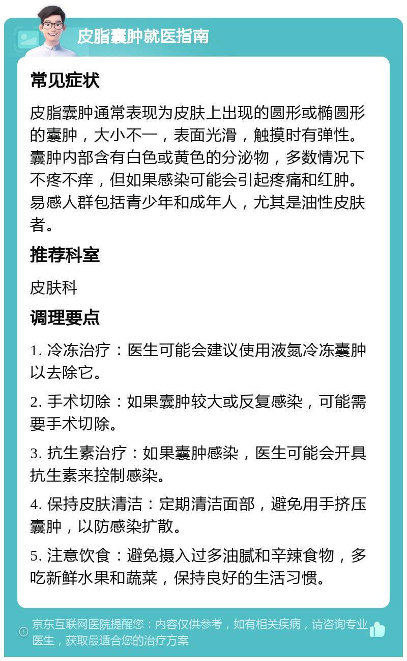 皮脂囊肿就医指南 常见症状 皮脂囊肿通常表现为皮肤上出现的圆形或椭圆形的囊肿，大小不一，表面光滑，触摸时有弹性。囊肿内部含有白色或黄色的分泌物，多数情况下不疼不痒，但如果感染可能会引起疼痛和红肿。易感人群包括青少年和成年人，尤其是油性皮肤者。 推荐科室 皮肤科 调理要点 1. 冷冻治疗：医生可能会建议使用液氮冷冻囊肿以去除它。 2. 手术切除：如果囊肿较大或反复感染，可能需要手术切除。 3. 抗生素治疗：如果囊肿感染，医生可能会开具抗生素来控制感染。 4. 保持皮肤清洁：定期清洁面部，避免用手挤压囊肿，以防感染扩散。 5. 注意饮食：避免摄入过多油腻和辛辣食物，多吃新鲜水果和蔬菜，保持良好的生活习惯。