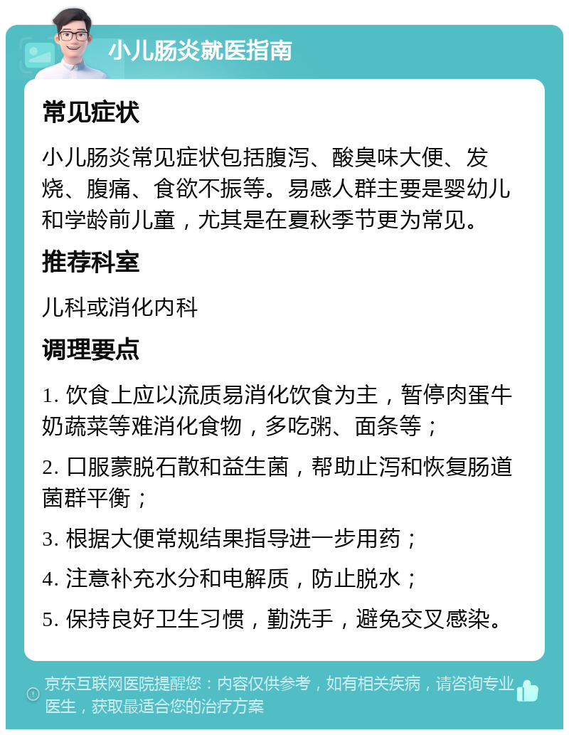 小儿肠炎就医指南 常见症状 小儿肠炎常见症状包括腹泻、酸臭味大便、发烧、腹痛、食欲不振等。易感人群主要是婴幼儿和学龄前儿童，尤其是在夏秋季节更为常见。 推荐科室 儿科或消化内科 调理要点 1. 饮食上应以流质易消化饮食为主，暂停肉蛋牛奶蔬菜等难消化食物，多吃粥、面条等； 2. 口服蒙脱石散和益生菌，帮助止泻和恢复肠道菌群平衡； 3. 根据大便常规结果指导进一步用药； 4. 注意补充水分和电解质，防止脱水； 5. 保持良好卫生习惯，勤洗手，避免交叉感染。