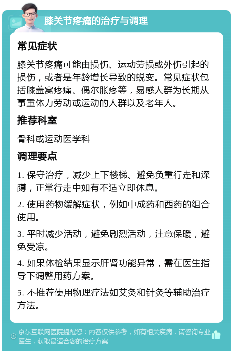 膝关节疼痛的治疗与调理 常见症状 膝关节疼痛可能由损伤、运动劳损或外伤引起的损伤，或者是年龄增长导致的蜕变。常见症状包括膝盖窝疼痛、偶尔胀疼等，易感人群为长期从事重体力劳动或运动的人群以及老年人。 推荐科室 骨科或运动医学科 调理要点 1. 保守治疗，减少上下楼梯、避免负重行走和深蹲，正常行走中如有不适立即休息。 2. 使用药物缓解症状，例如中成药和西药的组合使用。 3. 平时减少活动，避免剧烈活动，注意保暖，避免受凉。 4. 如果体检结果显示肝肾功能异常，需在医生指导下调整用药方案。 5. 不推荐使用物理疗法如艾灸和针灸等辅助治疗方法。