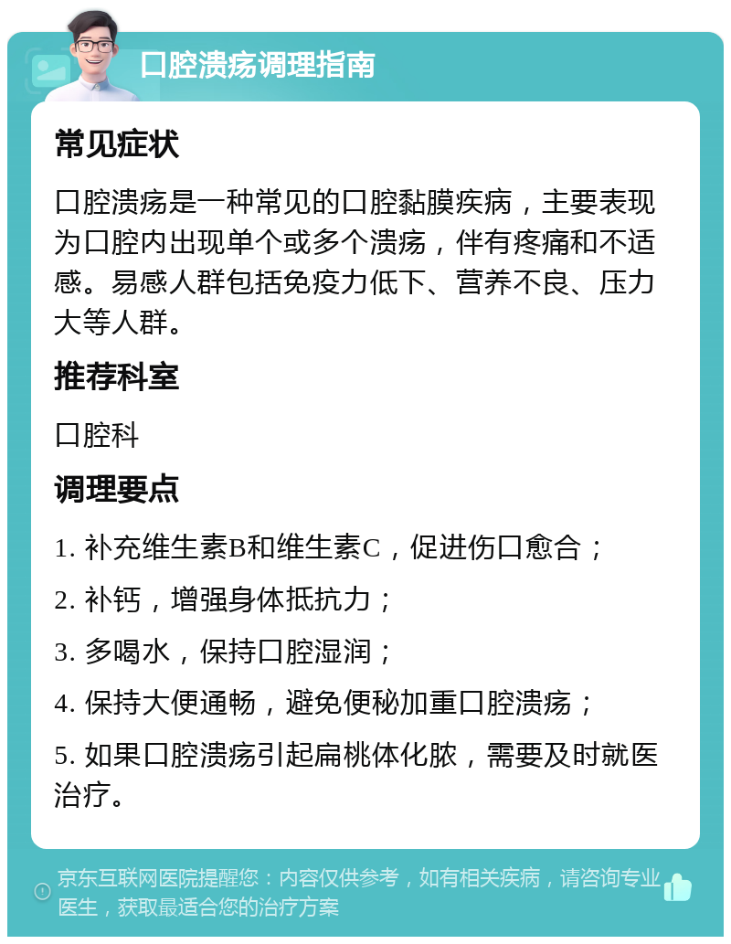 口腔溃疡调理指南 常见症状 口腔溃疡是一种常见的口腔黏膜疾病，主要表现为口腔内出现单个或多个溃疡，伴有疼痛和不适感。易感人群包括免疫力低下、营养不良、压力大等人群。 推荐科室 口腔科 调理要点 1. 补充维生素B和维生素C，促进伤口愈合； 2. 补钙，增强身体抵抗力； 3. 多喝水，保持口腔湿润； 4. 保持大便通畅，避免便秘加重口腔溃疡； 5. 如果口腔溃疡引起扁桃体化脓，需要及时就医治疗。