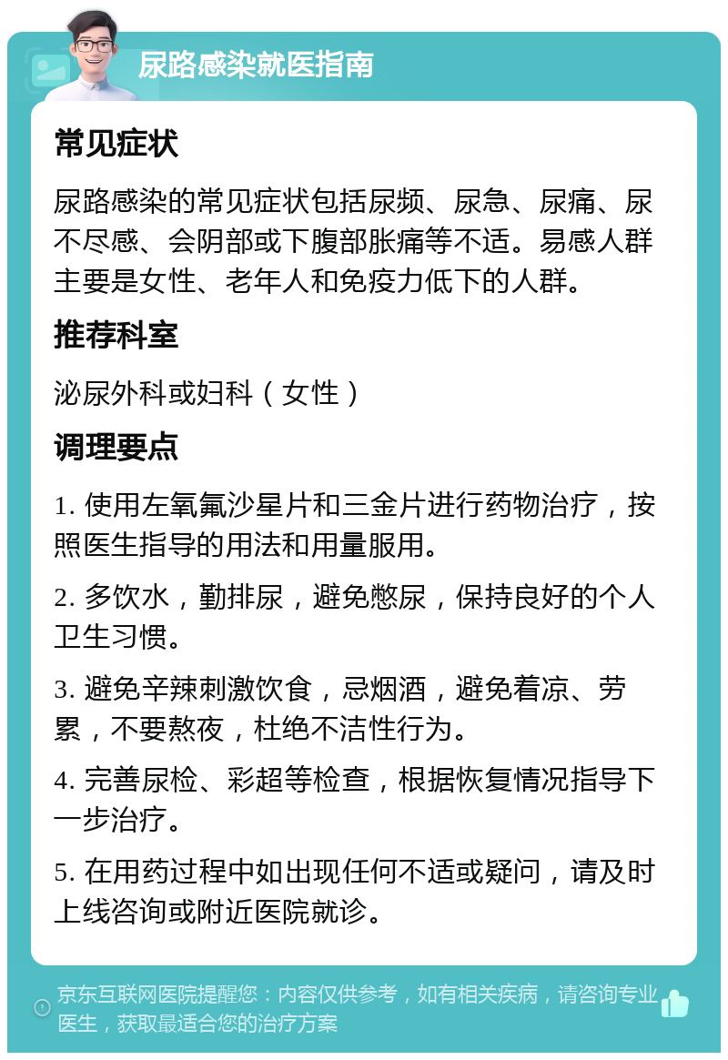 尿路感染就医指南 常见症状 尿路感染的常见症状包括尿频、尿急、尿痛、尿不尽感、会阴部或下腹部胀痛等不适。易感人群主要是女性、老年人和免疫力低下的人群。 推荐科室 泌尿外科或妇科（女性） 调理要点 1. 使用左氧氟沙星片和三金片进行药物治疗，按照医生指导的用法和用量服用。 2. 多饮水，勤排尿，避免憋尿，保持良好的个人卫生习惯。 3. 避免辛辣刺激饮食，忌烟酒，避免着凉、劳累，不要熬夜，杜绝不洁性行为。 4. 完善尿检、彩超等检查，根据恢复情况指导下一步治疗。 5. 在用药过程中如出现任何不适或疑问，请及时上线咨询或附近医院就诊。