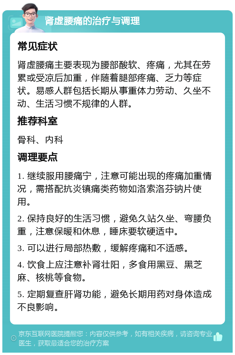 肾虚腰痛的治疗与调理 常见症状 肾虚腰痛主要表现为腰部酸软、疼痛，尤其在劳累或受凉后加重，伴随着腿部疼痛、乏力等症状。易感人群包括长期从事重体力劳动、久坐不动、生活习惯不规律的人群。 推荐科室 骨科、内科 调理要点 1. 继续服用腰痛宁，注意可能出现的疼痛加重情况，需搭配抗炎镇痛类药物如洛索洛芬钠片使用。 2. 保持良好的生活习惯，避免久站久坐、弯腰负重，注意保暖和休息，睡床要软硬适中。 3. 可以进行局部热敷，缓解疼痛和不适感。 4. 饮食上应注意补肾壮阳，多食用黑豆、黑芝麻、核桃等食物。 5. 定期复查肝肾功能，避免长期用药对身体造成不良影响。