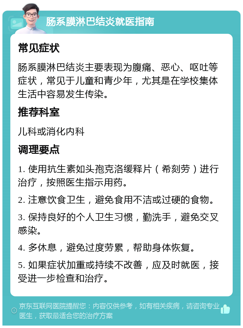 肠系膜淋巴结炎就医指南 常见症状 肠系膜淋巴结炎主要表现为腹痛、恶心、呕吐等症状，常见于儿童和青少年，尤其是在学校集体生活中容易发生传染。 推荐科室 儿科或消化内科 调理要点 1. 使用抗生素如头孢克洛缓释片（希刻劳）进行治疗，按照医生指示用药。 2. 注意饮食卫生，避免食用不洁或过硬的食物。 3. 保持良好的个人卫生习惯，勤洗手，避免交叉感染。 4. 多休息，避免过度劳累，帮助身体恢复。 5. 如果症状加重或持续不改善，应及时就医，接受进一步检查和治疗。