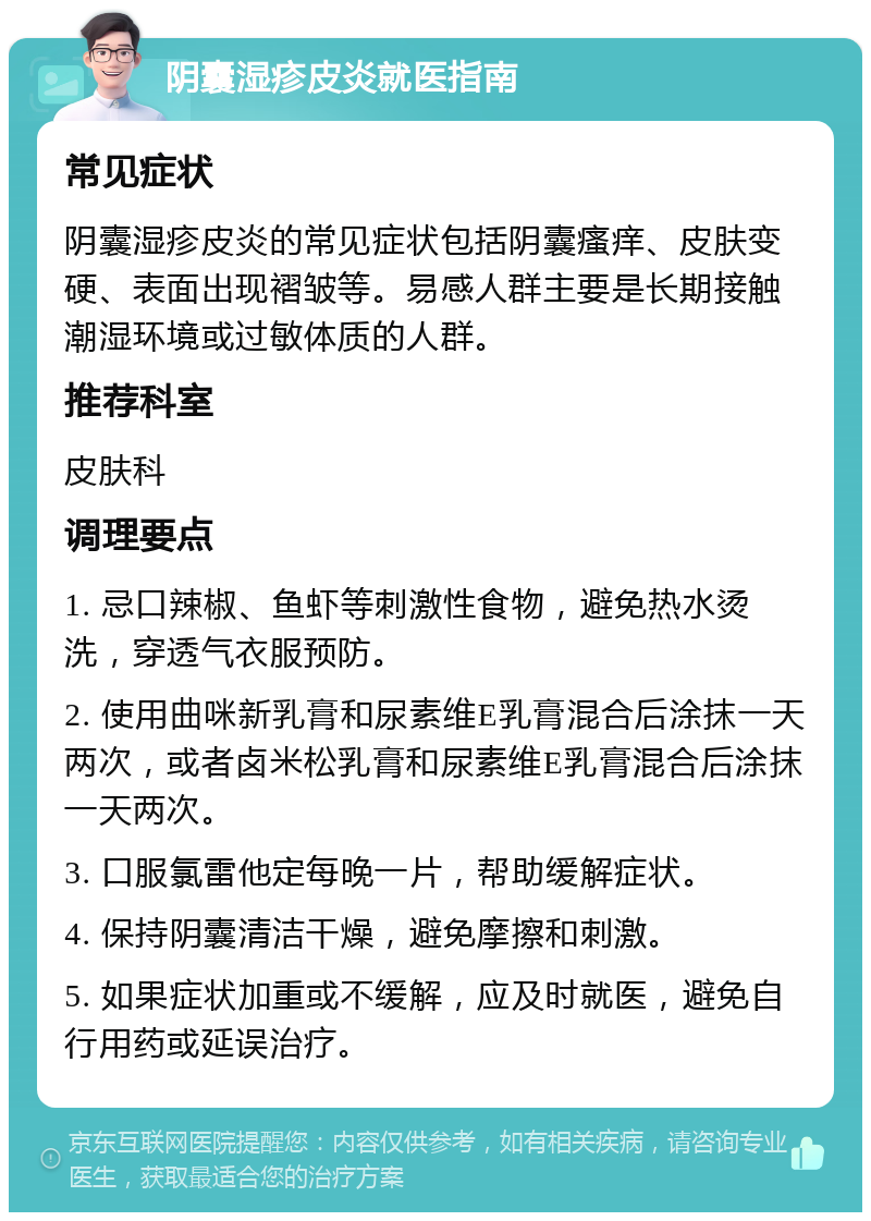 阴囊湿疹皮炎就医指南 常见症状 阴囊湿疹皮炎的常见症状包括阴囊瘙痒、皮肤变硬、表面出现褶皱等。易感人群主要是长期接触潮湿环境或过敏体质的人群。 推荐科室 皮肤科 调理要点 1. 忌口辣椒、鱼虾等刺激性食物，避免热水烫洗，穿透气衣服预防。 2. 使用曲咪新乳膏和尿素维E乳膏混合后涂抹一天两次，或者卤米松乳膏和尿素维E乳膏混合后涂抹一天两次。 3. 口服氯雷他定每晚一片，帮助缓解症状。 4. 保持阴囊清洁干燥，避免摩擦和刺激。 5. 如果症状加重或不缓解，应及时就医，避免自行用药或延误治疗。