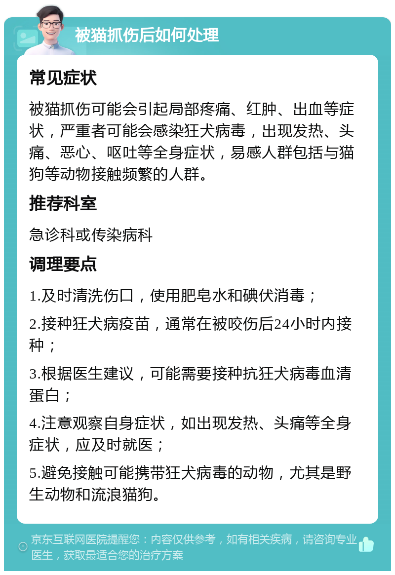 被猫抓伤后如何处理 常见症状 被猫抓伤可能会引起局部疼痛、红肿、出血等症状，严重者可能会感染狂犬病毒，出现发热、头痛、恶心、呕吐等全身症状，易感人群包括与猫狗等动物接触频繁的人群。 推荐科室 急诊科或传染病科 调理要点 1.及时清洗伤口，使用肥皂水和碘伏消毒； 2.接种狂犬病疫苗，通常在被咬伤后24小时内接种； 3.根据医生建议，可能需要接种抗狂犬病毒血清蛋白； 4.注意观察自身症状，如出现发热、头痛等全身症状，应及时就医； 5.避免接触可能携带狂犬病毒的动物，尤其是野生动物和流浪猫狗。