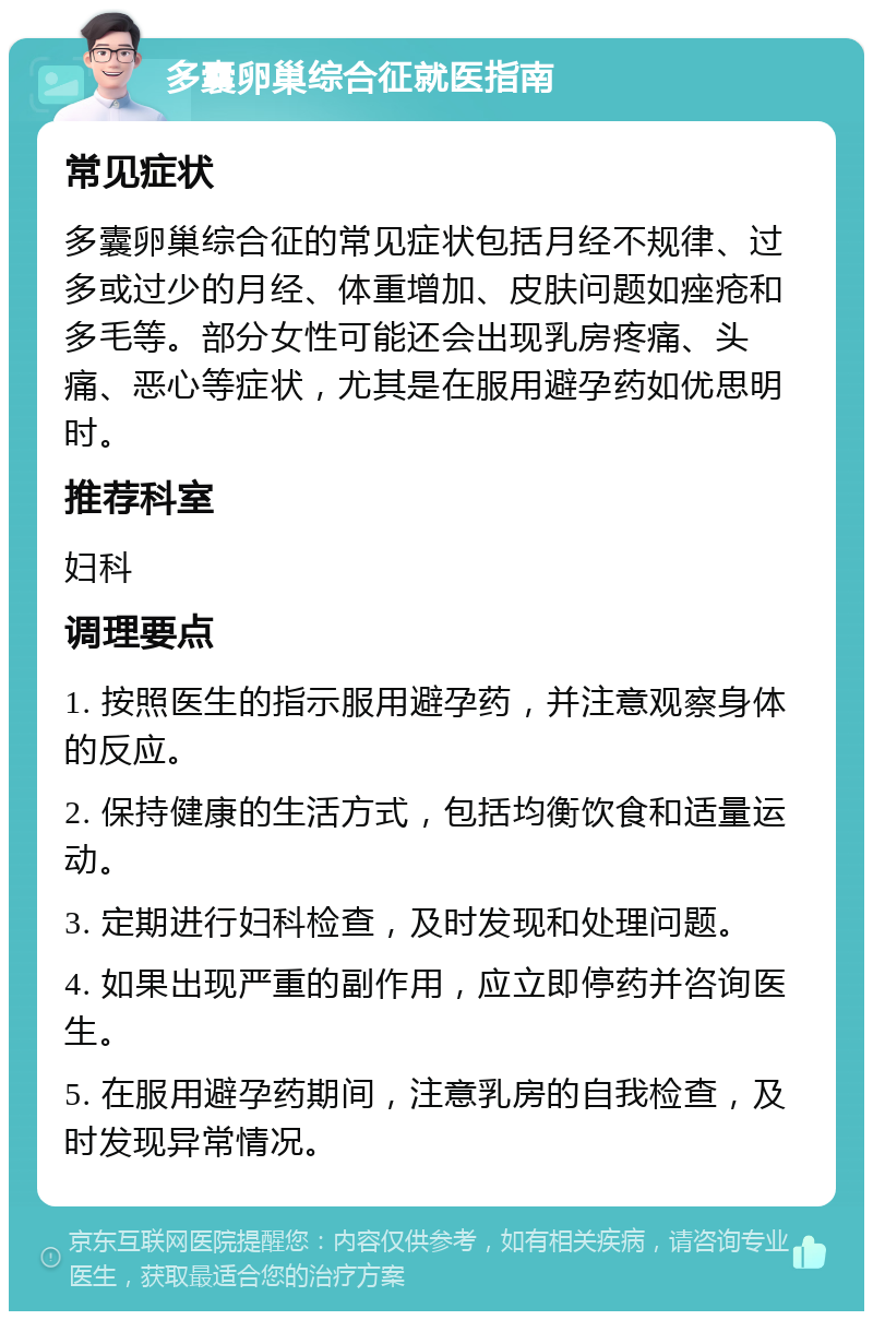 多囊卵巢综合征就医指南 常见症状 多囊卵巢综合征的常见症状包括月经不规律、过多或过少的月经、体重增加、皮肤问题如痤疮和多毛等。部分女性可能还会出现乳房疼痛、头痛、恶心等症状，尤其是在服用避孕药如优思明时。 推荐科室 妇科 调理要点 1. 按照医生的指示服用避孕药，并注意观察身体的反应。 2. 保持健康的生活方式，包括均衡饮食和适量运动。 3. 定期进行妇科检查，及时发现和处理问题。 4. 如果出现严重的副作用，应立即停药并咨询医生。 5. 在服用避孕药期间，注意乳房的自我检查，及时发现异常情况。