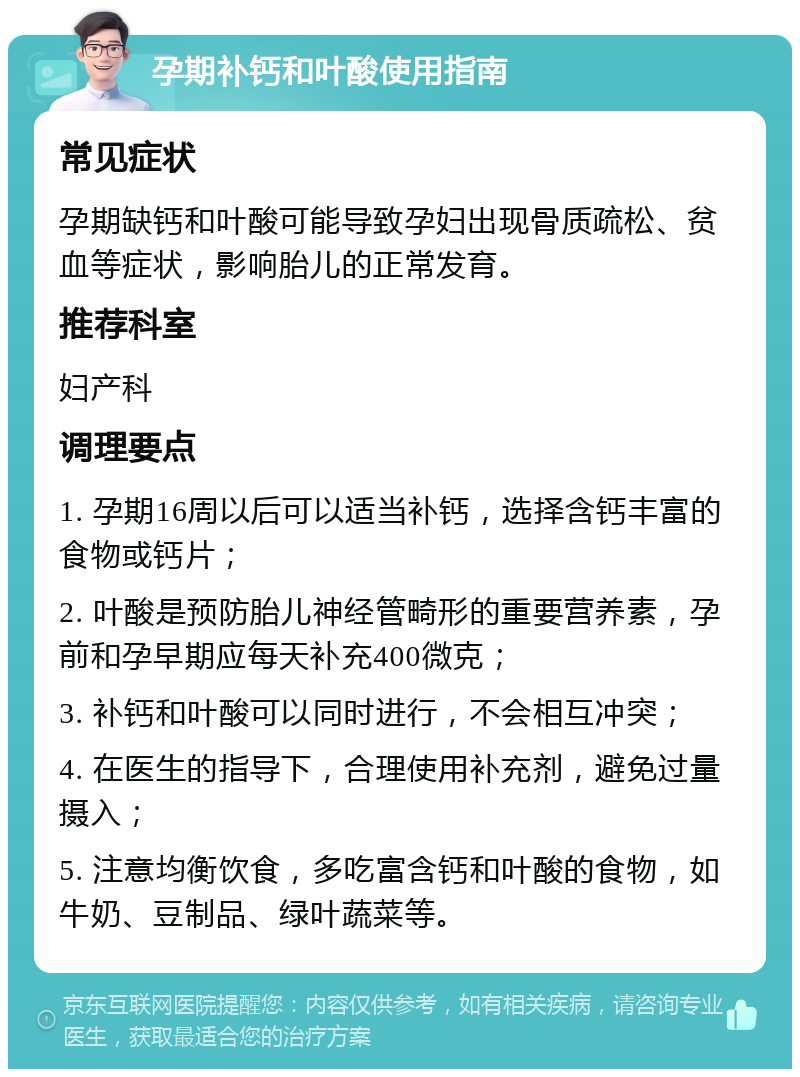 孕期补钙和叶酸使用指南 常见症状 孕期缺钙和叶酸可能导致孕妇出现骨质疏松、贫血等症状，影响胎儿的正常发育。 推荐科室 妇产科 调理要点 1. 孕期16周以后可以适当补钙，选择含钙丰富的食物或钙片； 2. 叶酸是预防胎儿神经管畸形的重要营养素，孕前和孕早期应每天补充400微克； 3. 补钙和叶酸可以同时进行，不会相互冲突； 4. 在医生的指导下，合理使用补充剂，避免过量摄入； 5. 注意均衡饮食，多吃富含钙和叶酸的食物，如牛奶、豆制品、绿叶蔬菜等。