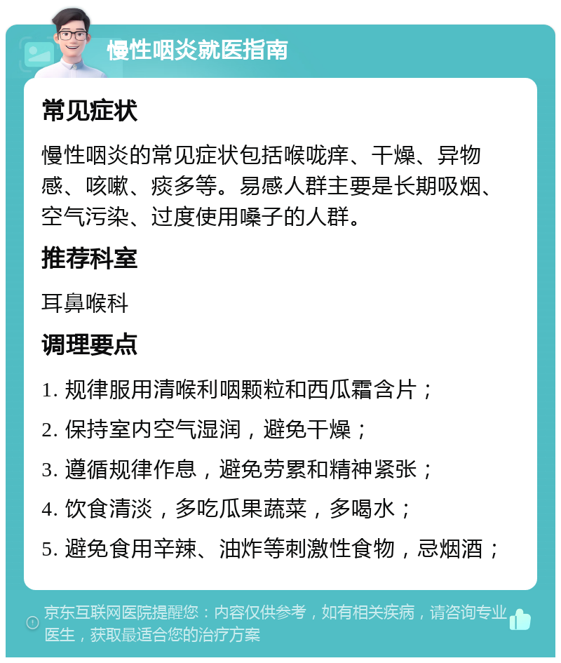 慢性咽炎就医指南 常见症状 慢性咽炎的常见症状包括喉咙痒、干燥、异物感、咳嗽、痰多等。易感人群主要是长期吸烟、空气污染、过度使用嗓子的人群。 推荐科室 耳鼻喉科 调理要点 1. 规律服用清喉利咽颗粒和西瓜霜含片； 2. 保持室内空气湿润，避免干燥； 3. 遵循规律作息，避免劳累和精神紧张； 4. 饮食清淡，多吃瓜果蔬菜，多喝水； 5. 避免食用辛辣、油炸等刺激性食物，忌烟酒；