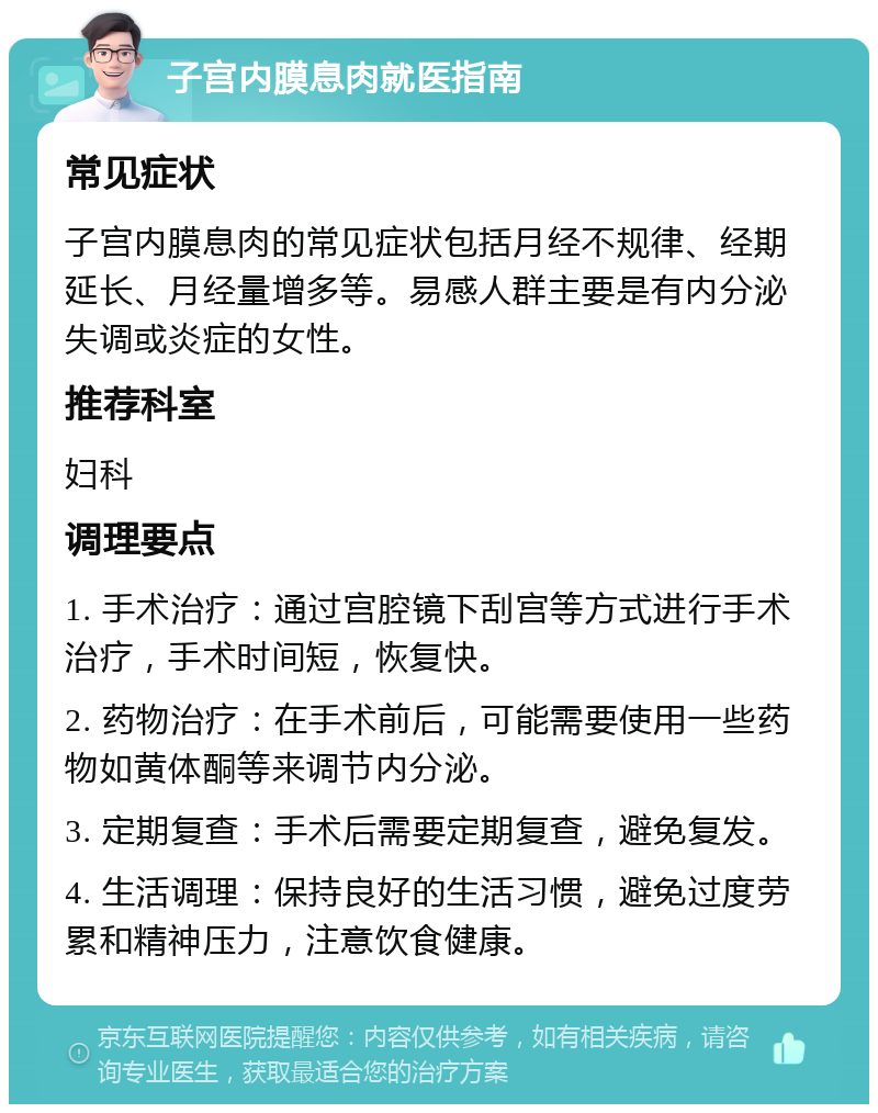 子宫内膜息肉就医指南 常见症状 子宫内膜息肉的常见症状包括月经不规律、经期延长、月经量增多等。易感人群主要是有内分泌失调或炎症的女性。 推荐科室 妇科 调理要点 1. 手术治疗：通过宫腔镜下刮宫等方式进行手术治疗，手术时间短，恢复快。 2. 药物治疗：在手术前后，可能需要使用一些药物如黄体酮等来调节内分泌。 3. 定期复查：手术后需要定期复查，避免复发。 4. 生活调理：保持良好的生活习惯，避免过度劳累和精神压力，注意饮食健康。