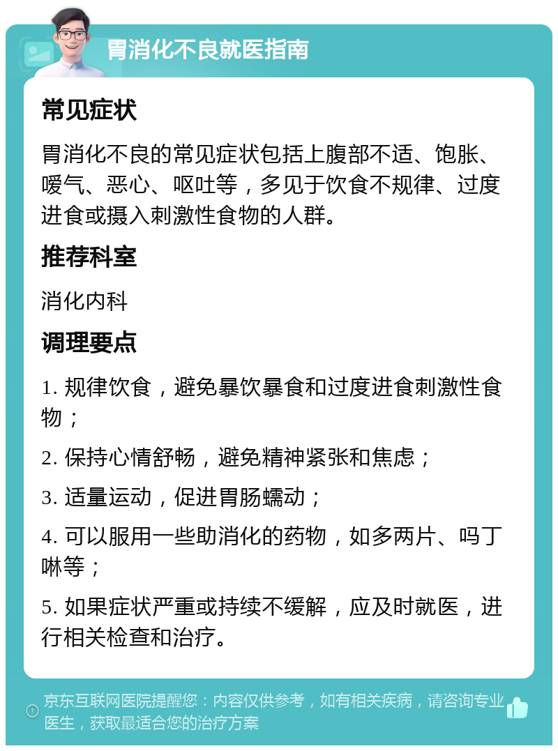 胃消化不良就医指南 常见症状 胃消化不良的常见症状包括上腹部不适、饱胀、嗳气、恶心、呕吐等，多见于饮食不规律、过度进食或摄入刺激性食物的人群。 推荐科室 消化内科 调理要点 1. 规律饮食，避免暴饮暴食和过度进食刺激性食物； 2. 保持心情舒畅，避免精神紧张和焦虑； 3. 适量运动，促进胃肠蠕动； 4. 可以服用一些助消化的药物，如多两片、吗丁啉等； 5. 如果症状严重或持续不缓解，应及时就医，进行相关检查和治疗。