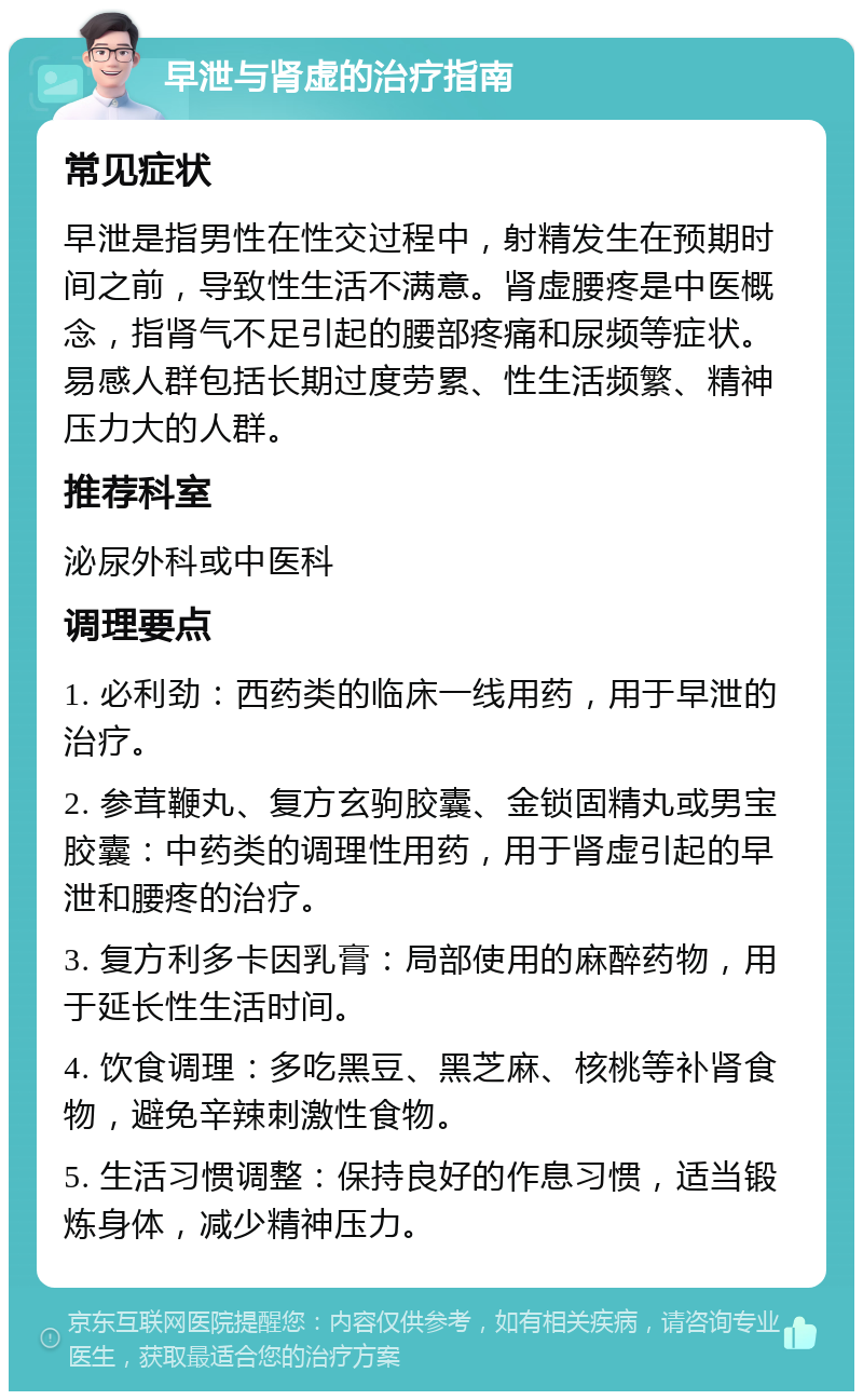 早泄与肾虚的治疗指南 常见症状 早泄是指男性在性交过程中，射精发生在预期时间之前，导致性生活不满意。肾虚腰疼是中医概念，指肾气不足引起的腰部疼痛和尿频等症状。易感人群包括长期过度劳累、性生活频繁、精神压力大的人群。 推荐科室 泌尿外科或中医科 调理要点 1. 必利劲：西药类的临床一线用药，用于早泄的治疗。 2. 参茸鞭丸、复方玄驹胶囊、金锁固精丸或男宝胶囊：中药类的调理性用药，用于肾虚引起的早泄和腰疼的治疗。 3. 复方利多卡因乳膏：局部使用的麻醉药物，用于延长性生活时间。 4. 饮食调理：多吃黑豆、黑芝麻、核桃等补肾食物，避免辛辣刺激性食物。 5. 生活习惯调整：保持良好的作息习惯，适当锻炼身体，减少精神压力。