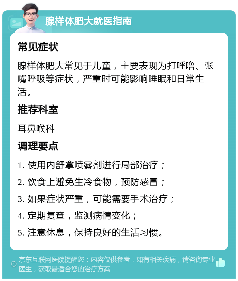 腺样体肥大就医指南 常见症状 腺样体肥大常见于儿童，主要表现为打呼噜、张嘴呼吸等症状，严重时可能影响睡眠和日常生活。 推荐科室 耳鼻喉科 调理要点 1. 使用内舒拿喷雾剂进行局部治疗； 2. 饮食上避免生冷食物，预防感冒； 3. 如果症状严重，可能需要手术治疗； 4. 定期复查，监测病情变化； 5. 注意休息，保持良好的生活习惯。