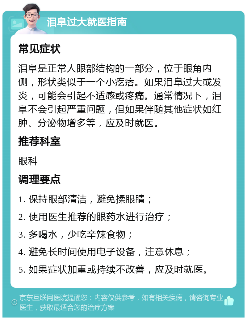 泪阜过大就医指南 常见症状 泪阜是正常人眼部结构的一部分，位于眼角内侧，形状类似于一个小疙瘩。如果泪阜过大或发炎，可能会引起不适感或疼痛。通常情况下，泪阜不会引起严重问题，但如果伴随其他症状如红肿、分泌物增多等，应及时就医。 推荐科室 眼科 调理要点 1. 保持眼部清洁，避免揉眼睛； 2. 使用医生推荐的眼药水进行治疗； 3. 多喝水，少吃辛辣食物； 4. 避免长时间使用电子设备，注意休息； 5. 如果症状加重或持续不改善，应及时就医。