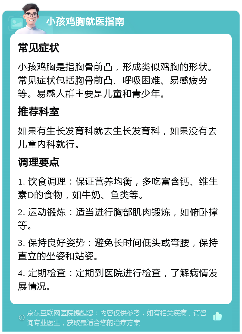 小孩鸡胸就医指南 常见症状 小孩鸡胸是指胸骨前凸，形成类似鸡胸的形状。常见症状包括胸骨前凸、呼吸困难、易感疲劳等。易感人群主要是儿童和青少年。 推荐科室 如果有生长发育科就去生长发育科，如果没有去儿童内科就行。 调理要点 1. 饮食调理：保证营养均衡，多吃富含钙、维生素D的食物，如牛奶、鱼类等。 2. 运动锻炼：适当进行胸部肌肉锻炼，如俯卧撑等。 3. 保持良好姿势：避免长时间低头或弯腰，保持直立的坐姿和站姿。 4. 定期检查：定期到医院进行检查，了解病情发展情况。