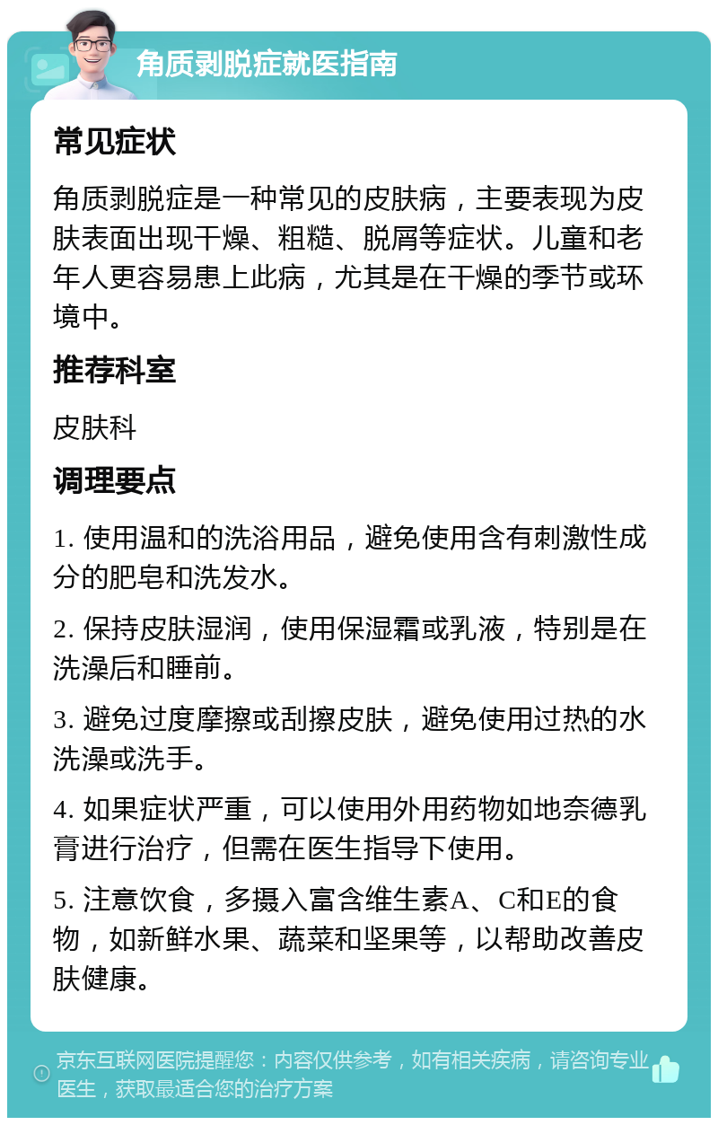 角质剥脱症就医指南 常见症状 角质剥脱症是一种常见的皮肤病，主要表现为皮肤表面出现干燥、粗糙、脱屑等症状。儿童和老年人更容易患上此病，尤其是在干燥的季节或环境中。 推荐科室 皮肤科 调理要点 1. 使用温和的洗浴用品，避免使用含有刺激性成分的肥皂和洗发水。 2. 保持皮肤湿润，使用保湿霜或乳液，特别是在洗澡后和睡前。 3. 避免过度摩擦或刮擦皮肤，避免使用过热的水洗澡或洗手。 4. 如果症状严重，可以使用外用药物如地奈德乳膏进行治疗，但需在医生指导下使用。 5. 注意饮食，多摄入富含维生素A、C和E的食物，如新鲜水果、蔬菜和坚果等，以帮助改善皮肤健康。