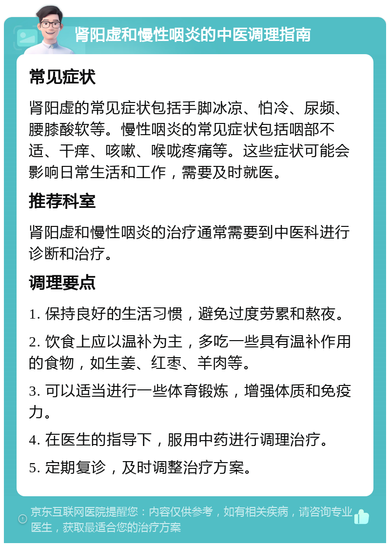 肾阳虚和慢性咽炎的中医调理指南 常见症状 肾阳虚的常见症状包括手脚冰凉、怕冷、尿频、腰膝酸软等。慢性咽炎的常见症状包括咽部不适、干痒、咳嗽、喉咙疼痛等。这些症状可能会影响日常生活和工作，需要及时就医。 推荐科室 肾阳虚和慢性咽炎的治疗通常需要到中医科进行诊断和治疗。 调理要点 1. 保持良好的生活习惯，避免过度劳累和熬夜。 2. 饮食上应以温补为主，多吃一些具有温补作用的食物，如生姜、红枣、羊肉等。 3. 可以适当进行一些体育锻炼，增强体质和免疫力。 4. 在医生的指导下，服用中药进行调理治疗。 5. 定期复诊，及时调整治疗方案。