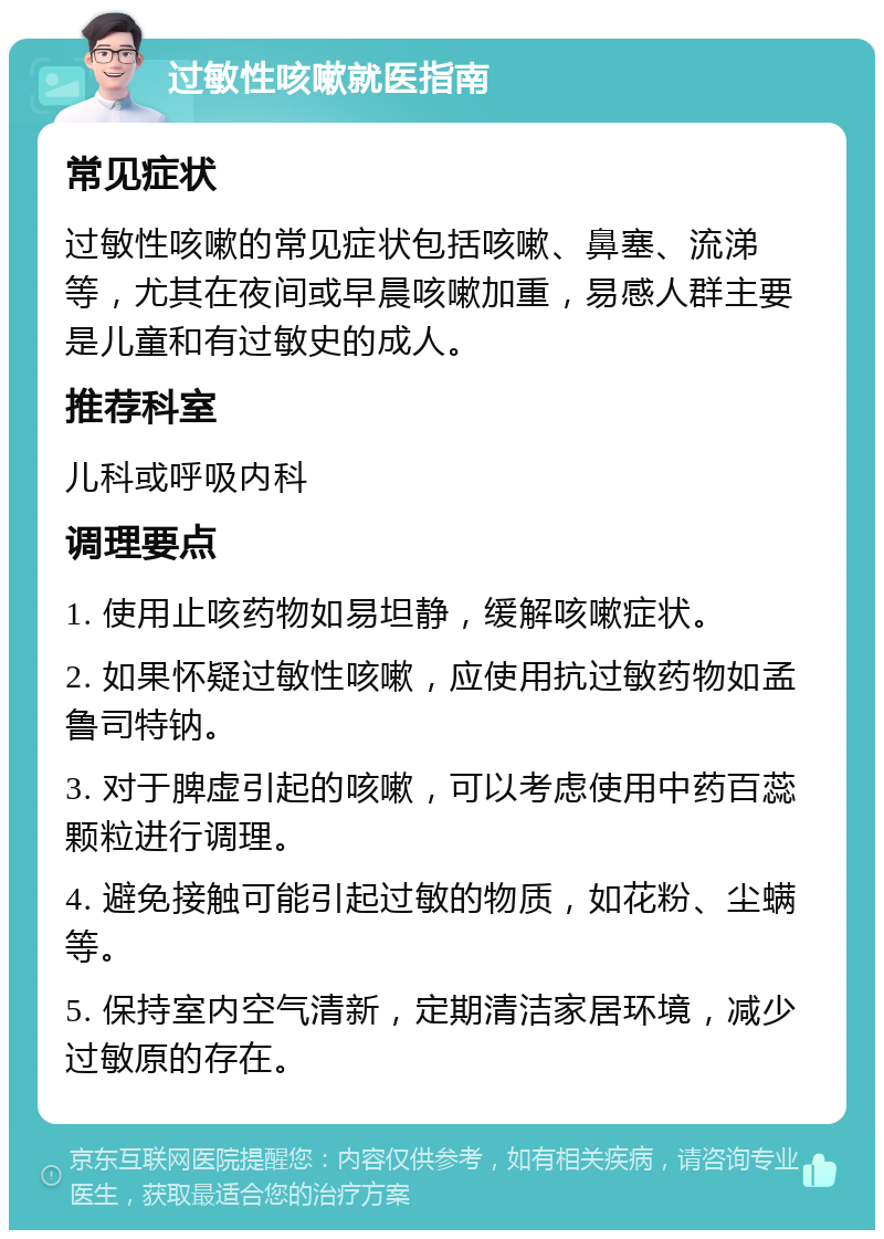 过敏性咳嗽就医指南 常见症状 过敏性咳嗽的常见症状包括咳嗽、鼻塞、流涕等，尤其在夜间或早晨咳嗽加重，易感人群主要是儿童和有过敏史的成人。 推荐科室 儿科或呼吸内科 调理要点 1. 使用止咳药物如易坦静，缓解咳嗽症状。 2. 如果怀疑过敏性咳嗽，应使用抗过敏药物如孟鲁司特钠。 3. 对于脾虚引起的咳嗽，可以考虑使用中药百蕊颗粒进行调理。 4. 避免接触可能引起过敏的物质，如花粉、尘螨等。 5. 保持室内空气清新，定期清洁家居环境，减少过敏原的存在。