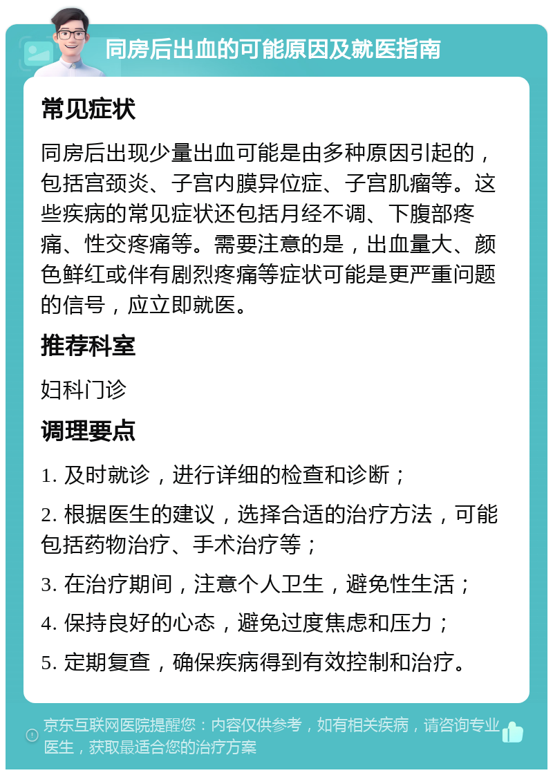 同房后出血的可能原因及就医指南 常见症状 同房后出现少量出血可能是由多种原因引起的，包括宫颈炎、子宫内膜异位症、子宫肌瘤等。这些疾病的常见症状还包括月经不调、下腹部疼痛、性交疼痛等。需要注意的是，出血量大、颜色鲜红或伴有剧烈疼痛等症状可能是更严重问题的信号，应立即就医。 推荐科室 妇科门诊 调理要点 1. 及时就诊，进行详细的检查和诊断； 2. 根据医生的建议，选择合适的治疗方法，可能包括药物治疗、手术治疗等； 3. 在治疗期间，注意个人卫生，避免性生活； 4. 保持良好的心态，避免过度焦虑和压力； 5. 定期复查，确保疾病得到有效控制和治疗。