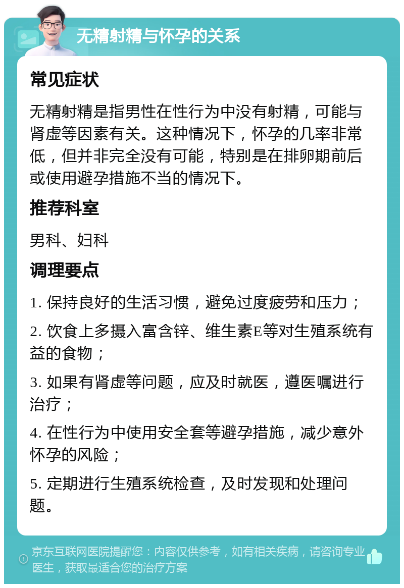 无精射精与怀孕的关系 常见症状 无精射精是指男性在性行为中没有射精，可能与肾虚等因素有关。这种情况下，怀孕的几率非常低，但并非完全没有可能，特别是在排卵期前后或使用避孕措施不当的情况下。 推荐科室 男科、妇科 调理要点 1. 保持良好的生活习惯，避免过度疲劳和压力； 2. 饮食上多摄入富含锌、维生素E等对生殖系统有益的食物； 3. 如果有肾虚等问题，应及时就医，遵医嘱进行治疗； 4. 在性行为中使用安全套等避孕措施，减少意外怀孕的风险； 5. 定期进行生殖系统检查，及时发现和处理问题。