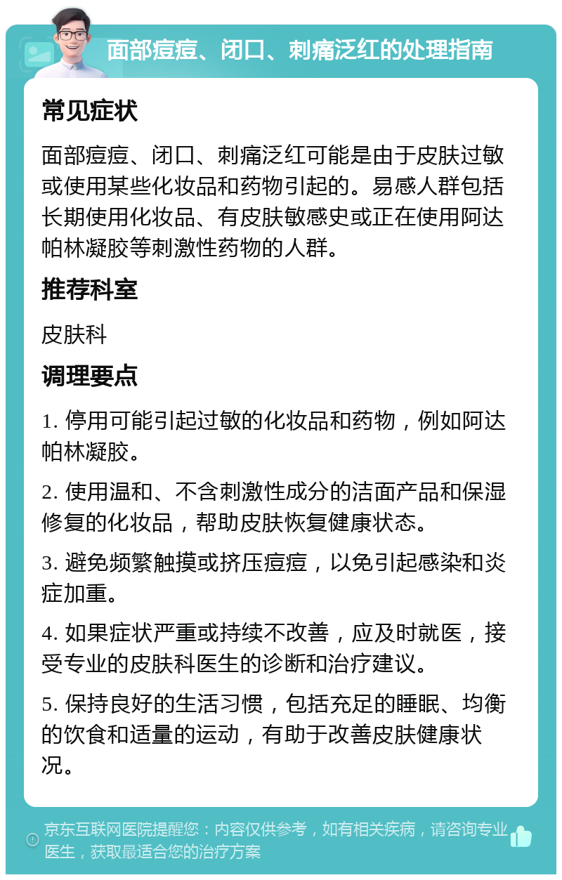 面部痘痘、闭口、刺痛泛红的处理指南 常见症状 面部痘痘、闭口、刺痛泛红可能是由于皮肤过敏或使用某些化妆品和药物引起的。易感人群包括长期使用化妆品、有皮肤敏感史或正在使用阿达帕林凝胶等刺激性药物的人群。 推荐科室 皮肤科 调理要点 1. 停用可能引起过敏的化妆品和药物，例如阿达帕林凝胶。 2. 使用温和、不含刺激性成分的洁面产品和保湿修复的化妆品，帮助皮肤恢复健康状态。 3. 避免频繁触摸或挤压痘痘，以免引起感染和炎症加重。 4. 如果症状严重或持续不改善，应及时就医，接受专业的皮肤科医生的诊断和治疗建议。 5. 保持良好的生活习惯，包括充足的睡眠、均衡的饮食和适量的运动，有助于改善皮肤健康状况。