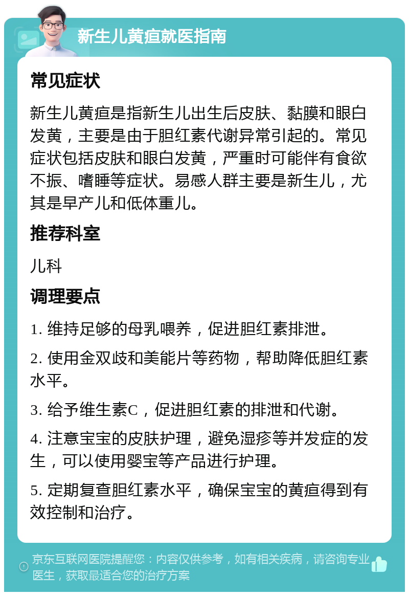 新生儿黄疸就医指南 常见症状 新生儿黄疸是指新生儿出生后皮肤、黏膜和眼白发黄，主要是由于胆红素代谢异常引起的。常见症状包括皮肤和眼白发黄，严重时可能伴有食欲不振、嗜睡等症状。易感人群主要是新生儿，尤其是早产儿和低体重儿。 推荐科室 儿科 调理要点 1. 维持足够的母乳喂养，促进胆红素排泄。 2. 使用金双歧和美能片等药物，帮助降低胆红素水平。 3. 给予维生素C，促进胆红素的排泄和代谢。 4. 注意宝宝的皮肤护理，避免湿疹等并发症的发生，可以使用婴宝等产品进行护理。 5. 定期复查胆红素水平，确保宝宝的黄疸得到有效控制和治疗。