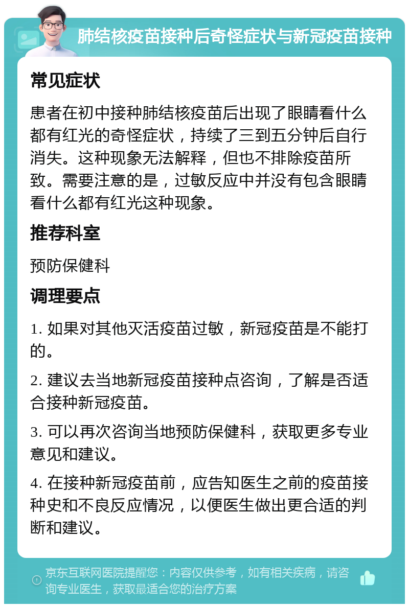 肺结核疫苗接种后奇怪症状与新冠疫苗接种 常见症状 患者在初中接种肺结核疫苗后出现了眼睛看什么都有红光的奇怪症状，持续了三到五分钟后自行消失。这种现象无法解释，但也不排除疫苗所致。需要注意的是，过敏反应中并没有包含眼睛看什么都有红光这种现象。 推荐科室 预防保健科 调理要点 1. 如果对其他灭活疫苗过敏，新冠疫苗是不能打的。 2. 建议去当地新冠疫苗接种点咨询，了解是否适合接种新冠疫苗。 3. 可以再次咨询当地预防保健科，获取更多专业意见和建议。 4. 在接种新冠疫苗前，应告知医生之前的疫苗接种史和不良反应情况，以便医生做出更合适的判断和建议。