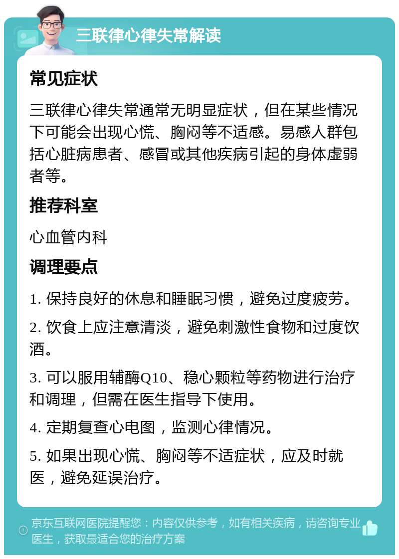 三联律心律失常解读 常见症状 三联律心律失常通常无明显症状，但在某些情况下可能会出现心慌、胸闷等不适感。易感人群包括心脏病患者、感冒或其他疾病引起的身体虚弱者等。 推荐科室 心血管内科 调理要点 1. 保持良好的休息和睡眠习惯，避免过度疲劳。 2. 饮食上应注意清淡，避免刺激性食物和过度饮酒。 3. 可以服用辅酶Q10、稳心颗粒等药物进行治疗和调理，但需在医生指导下使用。 4. 定期复查心电图，监测心律情况。 5. 如果出现心慌、胸闷等不适症状，应及时就医，避免延误治疗。