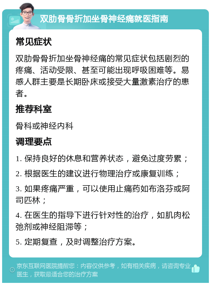 双肋骨骨折加坐骨神经痛就医指南 常见症状 双肋骨骨折加坐骨神经痛的常见症状包括剧烈的疼痛、活动受限、甚至可能出现呼吸困难等。易感人群主要是长期卧床或接受大量激素治疗的患者。 推荐科室 骨科或神经内科 调理要点 1. 保持良好的休息和营养状态，避免过度劳累； 2. 根据医生的建议进行物理治疗或康复训练； 3. 如果疼痛严重，可以使用止痛药如布洛芬或阿司匹林； 4. 在医生的指导下进行针对性的治疗，如肌肉松弛剂或神经阻滞等； 5. 定期复查，及时调整治疗方案。