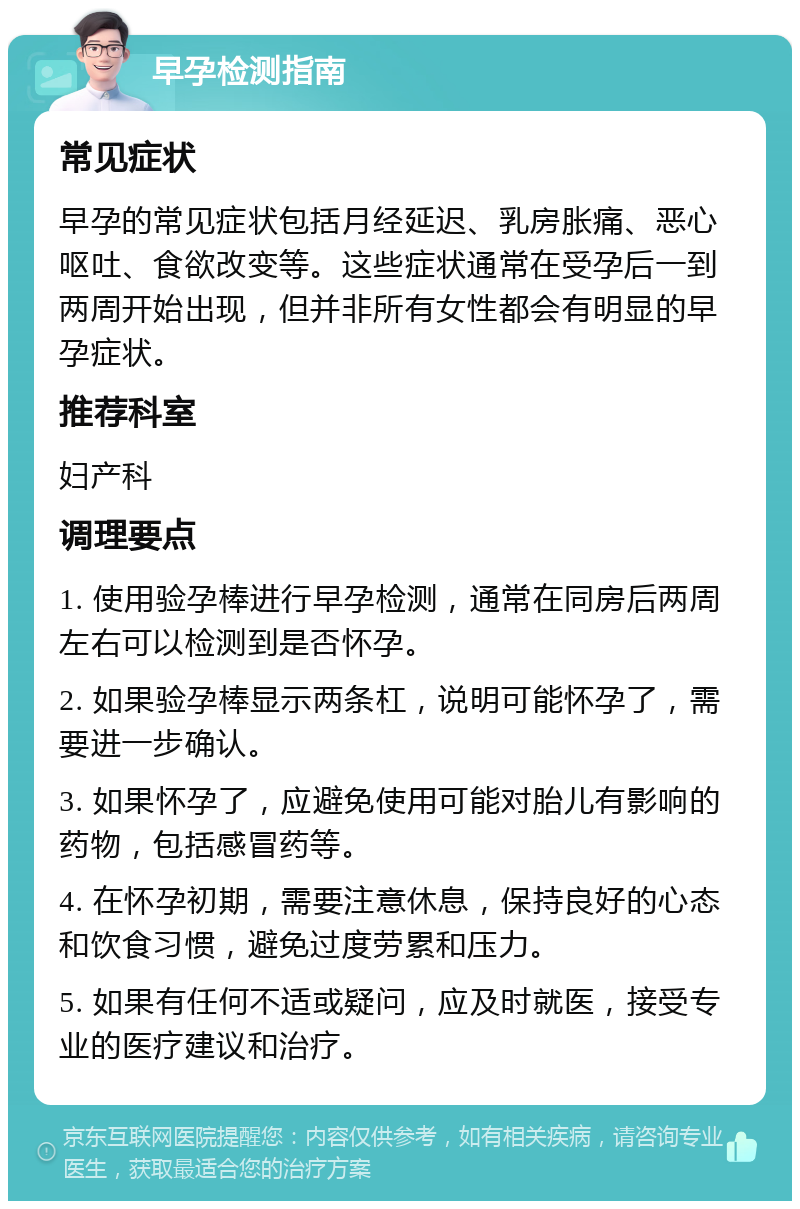 早孕检测指南 常见症状 早孕的常见症状包括月经延迟、乳房胀痛、恶心呕吐、食欲改变等。这些症状通常在受孕后一到两周开始出现，但并非所有女性都会有明显的早孕症状。 推荐科室 妇产科 调理要点 1. 使用验孕棒进行早孕检测，通常在同房后两周左右可以检测到是否怀孕。 2. 如果验孕棒显示两条杠，说明可能怀孕了，需要进一步确认。 3. 如果怀孕了，应避免使用可能对胎儿有影响的药物，包括感冒药等。 4. 在怀孕初期，需要注意休息，保持良好的心态和饮食习惯，避免过度劳累和压力。 5. 如果有任何不适或疑问，应及时就医，接受专业的医疗建议和治疗。