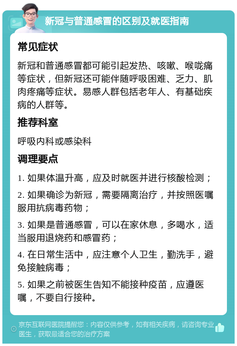 新冠与普通感冒的区别及就医指南 常见症状 新冠和普通感冒都可能引起发热、咳嗽、喉咙痛等症状，但新冠还可能伴随呼吸困难、乏力、肌肉疼痛等症状。易感人群包括老年人、有基础疾病的人群等。 推荐科室 呼吸内科或感染科 调理要点 1. 如果体温升高，应及时就医并进行核酸检测； 2. 如果确诊为新冠，需要隔离治疗，并按照医嘱服用抗病毒药物； 3. 如果是普通感冒，可以在家休息，多喝水，适当服用退烧药和感冒药； 4. 在日常生活中，应注意个人卫生，勤洗手，避免接触病毒； 5. 如果之前被医生告知不能接种疫苗，应遵医嘱，不要自行接种。