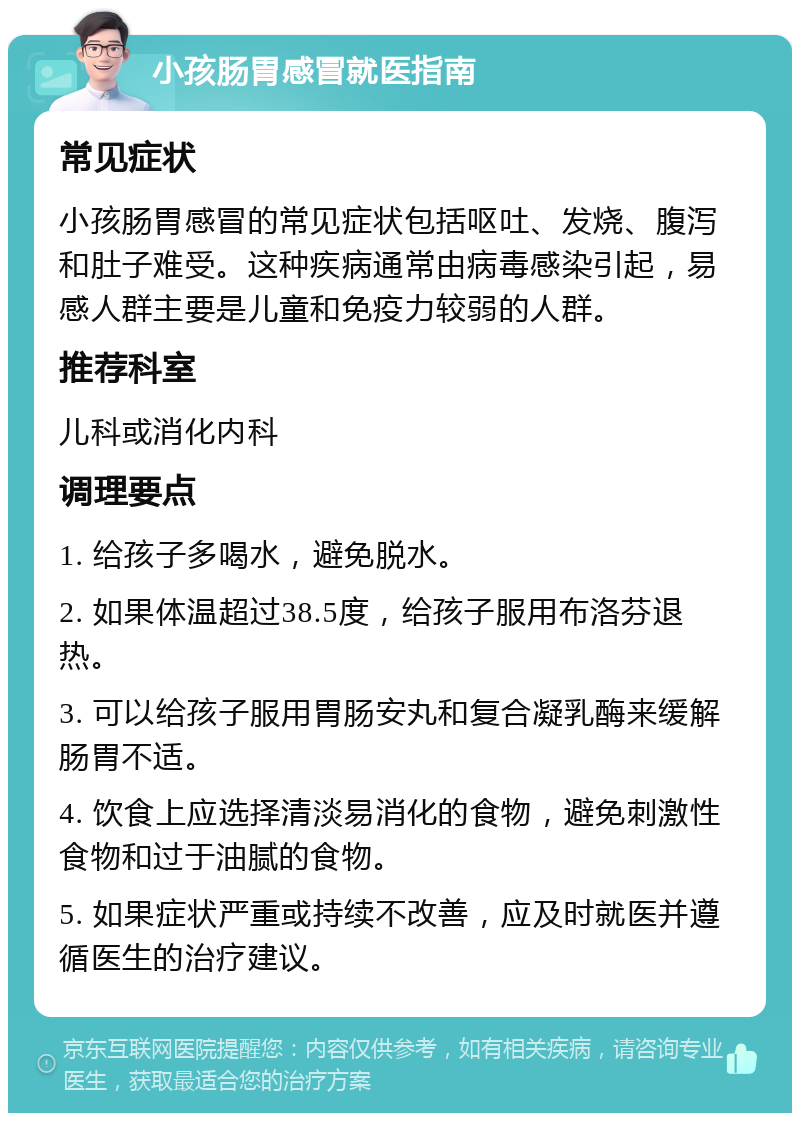 小孩肠胃感冒就医指南 常见症状 小孩肠胃感冒的常见症状包括呕吐、发烧、腹泻和肚子难受。这种疾病通常由病毒感染引起，易感人群主要是儿童和免疫力较弱的人群。 推荐科室 儿科或消化内科 调理要点 1. 给孩子多喝水，避免脱水。 2. 如果体温超过38.5度，给孩子服用布洛芬退热。 3. 可以给孩子服用胃肠安丸和复合凝乳酶来缓解肠胃不适。 4. 饮食上应选择清淡易消化的食物，避免刺激性食物和过于油腻的食物。 5. 如果症状严重或持续不改善，应及时就医并遵循医生的治疗建议。