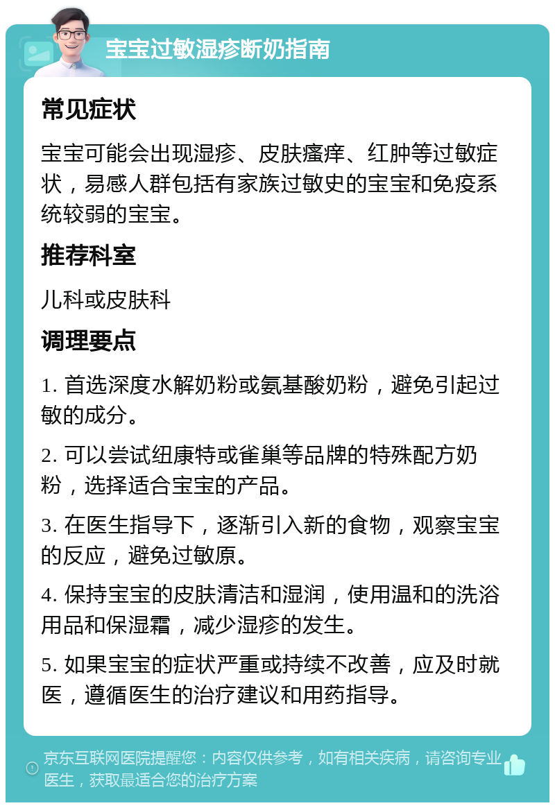 宝宝过敏湿疹断奶指南 常见症状 宝宝可能会出现湿疹、皮肤瘙痒、红肿等过敏症状，易感人群包括有家族过敏史的宝宝和免疫系统较弱的宝宝。 推荐科室 儿科或皮肤科 调理要点 1. 首选深度水解奶粉或氨基酸奶粉，避免引起过敏的成分。 2. 可以尝试纽康特或雀巢等品牌的特殊配方奶粉，选择适合宝宝的产品。 3. 在医生指导下，逐渐引入新的食物，观察宝宝的反应，避免过敏原。 4. 保持宝宝的皮肤清洁和湿润，使用温和的洗浴用品和保湿霜，减少湿疹的发生。 5. 如果宝宝的症状严重或持续不改善，应及时就医，遵循医生的治疗建议和用药指导。