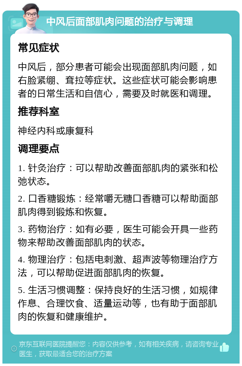 中风后面部肌肉问题的治疗与调理 常见症状 中风后，部分患者可能会出现面部肌肉问题，如右脸紧绷、耷拉等症状。这些症状可能会影响患者的日常生活和自信心，需要及时就医和调理。 推荐科室 神经内科或康复科 调理要点 1. 针灸治疗：可以帮助改善面部肌肉的紧张和松弛状态。 2. 口香糖锻炼：经常嚼无糖口香糖可以帮助面部肌肉得到锻炼和恢复。 3. 药物治疗：如有必要，医生可能会开具一些药物来帮助改善面部肌肉的状态。 4. 物理治疗：包括电刺激、超声波等物理治疗方法，可以帮助促进面部肌肉的恢复。 5. 生活习惯调整：保持良好的生活习惯，如规律作息、合理饮食、适量运动等，也有助于面部肌肉的恢复和健康维护。