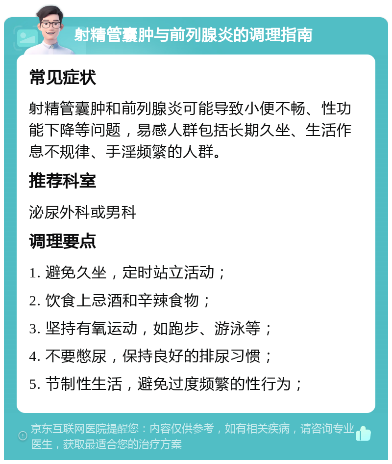 射精管囊肿与前列腺炎的调理指南 常见症状 射精管囊肿和前列腺炎可能导致小便不畅、性功能下降等问题，易感人群包括长期久坐、生活作息不规律、手淫频繁的人群。 推荐科室 泌尿外科或男科 调理要点 1. 避免久坐，定时站立活动； 2. 饮食上忌酒和辛辣食物； 3. 坚持有氧运动，如跑步、游泳等； 4. 不要憋尿，保持良好的排尿习惯； 5. 节制性生活，避免过度频繁的性行为；