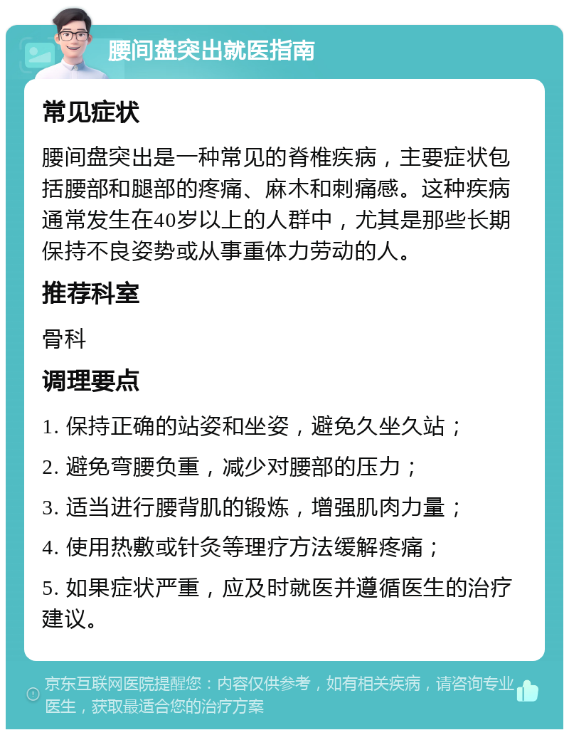 腰间盘突出就医指南 常见症状 腰间盘突出是一种常见的脊椎疾病，主要症状包括腰部和腿部的疼痛、麻木和刺痛感。这种疾病通常发生在40岁以上的人群中，尤其是那些长期保持不良姿势或从事重体力劳动的人。 推荐科室 骨科 调理要点 1. 保持正确的站姿和坐姿，避免久坐久站； 2. 避免弯腰负重，减少对腰部的压力； 3. 适当进行腰背肌的锻炼，增强肌肉力量； 4. 使用热敷或针灸等理疗方法缓解疼痛； 5. 如果症状严重，应及时就医并遵循医生的治疗建议。