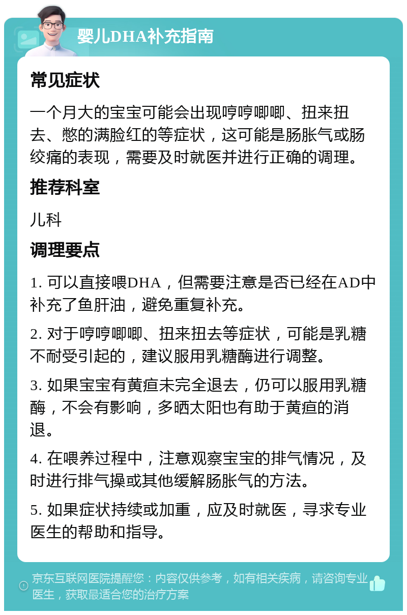 婴儿DHA补充指南 常见症状 一个月大的宝宝可能会出现哼哼唧唧、扭来扭去、憋的满脸红的等症状，这可能是肠胀气或肠绞痛的表现，需要及时就医并进行正确的调理。 推荐科室 儿科 调理要点 1. 可以直接喂DHA，但需要注意是否已经在AD中补充了鱼肝油，避免重复补充。 2. 对于哼哼唧唧、扭来扭去等症状，可能是乳糖不耐受引起的，建议服用乳糖酶进行调整。 3. 如果宝宝有黄疸未完全退去，仍可以服用乳糖酶，不会有影响，多晒太阳也有助于黄疸的消退。 4. 在喂养过程中，注意观察宝宝的排气情况，及时进行排气操或其他缓解肠胀气的方法。 5. 如果症状持续或加重，应及时就医，寻求专业医生的帮助和指导。