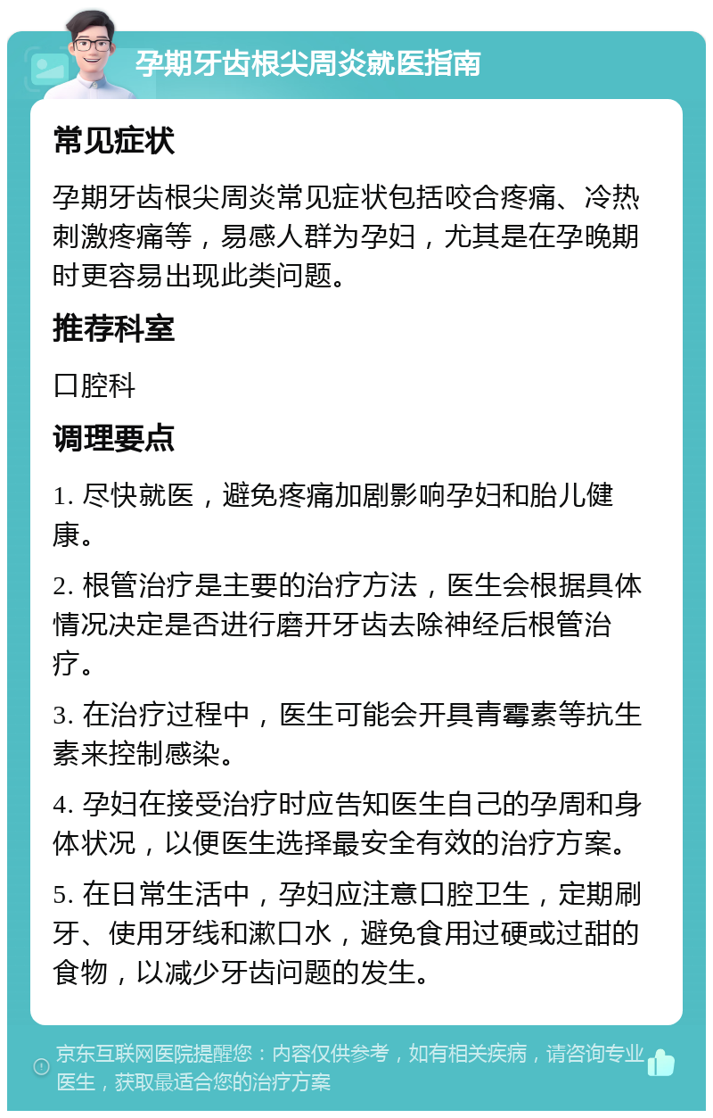 孕期牙齿根尖周炎就医指南 常见症状 孕期牙齿根尖周炎常见症状包括咬合疼痛、冷热刺激疼痛等，易感人群为孕妇，尤其是在孕晚期时更容易出现此类问题。 推荐科室 口腔科 调理要点 1. 尽快就医，避免疼痛加剧影响孕妇和胎儿健康。 2. 根管治疗是主要的治疗方法，医生会根据具体情况决定是否进行磨开牙齿去除神经后根管治疗。 3. 在治疗过程中，医生可能会开具青霉素等抗生素来控制感染。 4. 孕妇在接受治疗时应告知医生自己的孕周和身体状况，以便医生选择最安全有效的治疗方案。 5. 在日常生活中，孕妇应注意口腔卫生，定期刷牙、使用牙线和漱口水，避免食用过硬或过甜的食物，以减少牙齿问题的发生。