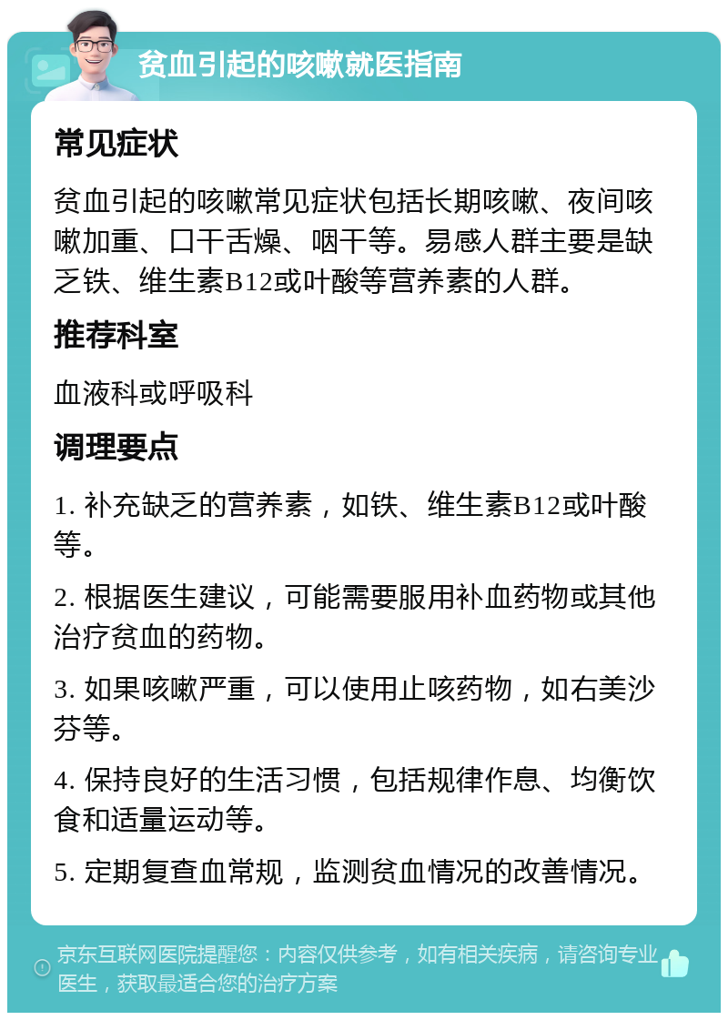 贫血引起的咳嗽就医指南 常见症状 贫血引起的咳嗽常见症状包括长期咳嗽、夜间咳嗽加重、口干舌燥、咽干等。易感人群主要是缺乏铁、维生素B12或叶酸等营养素的人群。 推荐科室 血液科或呼吸科 调理要点 1. 补充缺乏的营养素，如铁、维生素B12或叶酸等。 2. 根据医生建议，可能需要服用补血药物或其他治疗贫血的药物。 3. 如果咳嗽严重，可以使用止咳药物，如右美沙芬等。 4. 保持良好的生活习惯，包括规律作息、均衡饮食和适量运动等。 5. 定期复查血常规，监测贫血情况的改善情况。