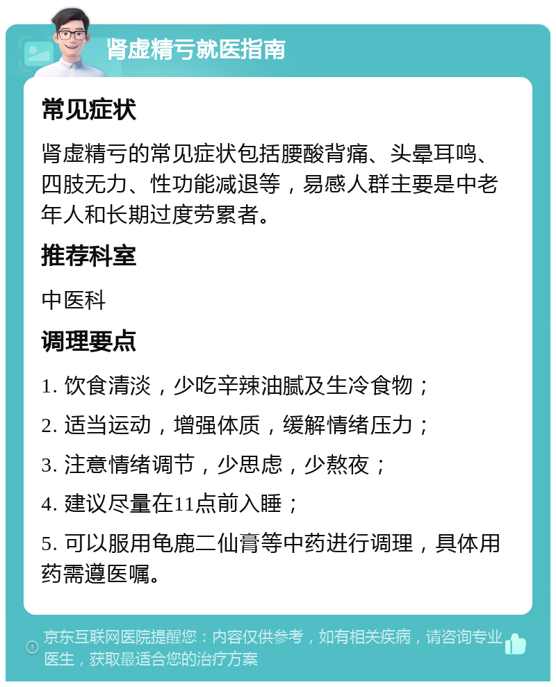 肾虚精亏就医指南 常见症状 肾虚精亏的常见症状包括腰酸背痛、头晕耳鸣、四肢无力、性功能减退等，易感人群主要是中老年人和长期过度劳累者。 推荐科室 中医科 调理要点 1. 饮食清淡，少吃辛辣油腻及生冷食物； 2. 适当运动，增强体质，缓解情绪压力； 3. 注意情绪调节，少思虑，少熬夜； 4. 建议尽量在11点前入睡； 5. 可以服用龟鹿二仙膏等中药进行调理，具体用药需遵医嘱。