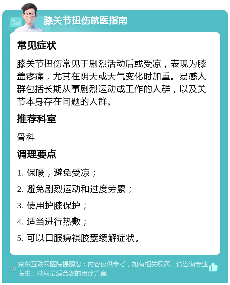 膝关节扭伤就医指南 常见症状 膝关节扭伤常见于剧烈活动后或受凉，表现为膝盖疼痛，尤其在阴天或天气变化时加重。易感人群包括长期从事剧烈运动或工作的人群，以及关节本身存在问题的人群。 推荐科室 骨科 调理要点 1. 保暖，避免受凉； 2. 避免剧烈运动和过度劳累； 3. 使用护膝保护； 4. 适当进行热敷； 5. 可以口服痹祺胶囊缓解症状。