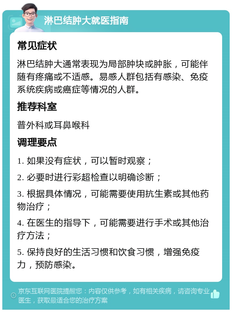 淋巴结肿大就医指南 常见症状 淋巴结肿大通常表现为局部肿块或肿胀，可能伴随有疼痛或不适感。易感人群包括有感染、免疫系统疾病或癌症等情况的人群。 推荐科室 普外科或耳鼻喉科 调理要点 1. 如果没有症状，可以暂时观察； 2. 必要时进行彩超检查以明确诊断； 3. 根据具体情况，可能需要使用抗生素或其他药物治疗； 4. 在医生的指导下，可能需要进行手术或其他治疗方法； 5. 保持良好的生活习惯和饮食习惯，增强免疫力，预防感染。