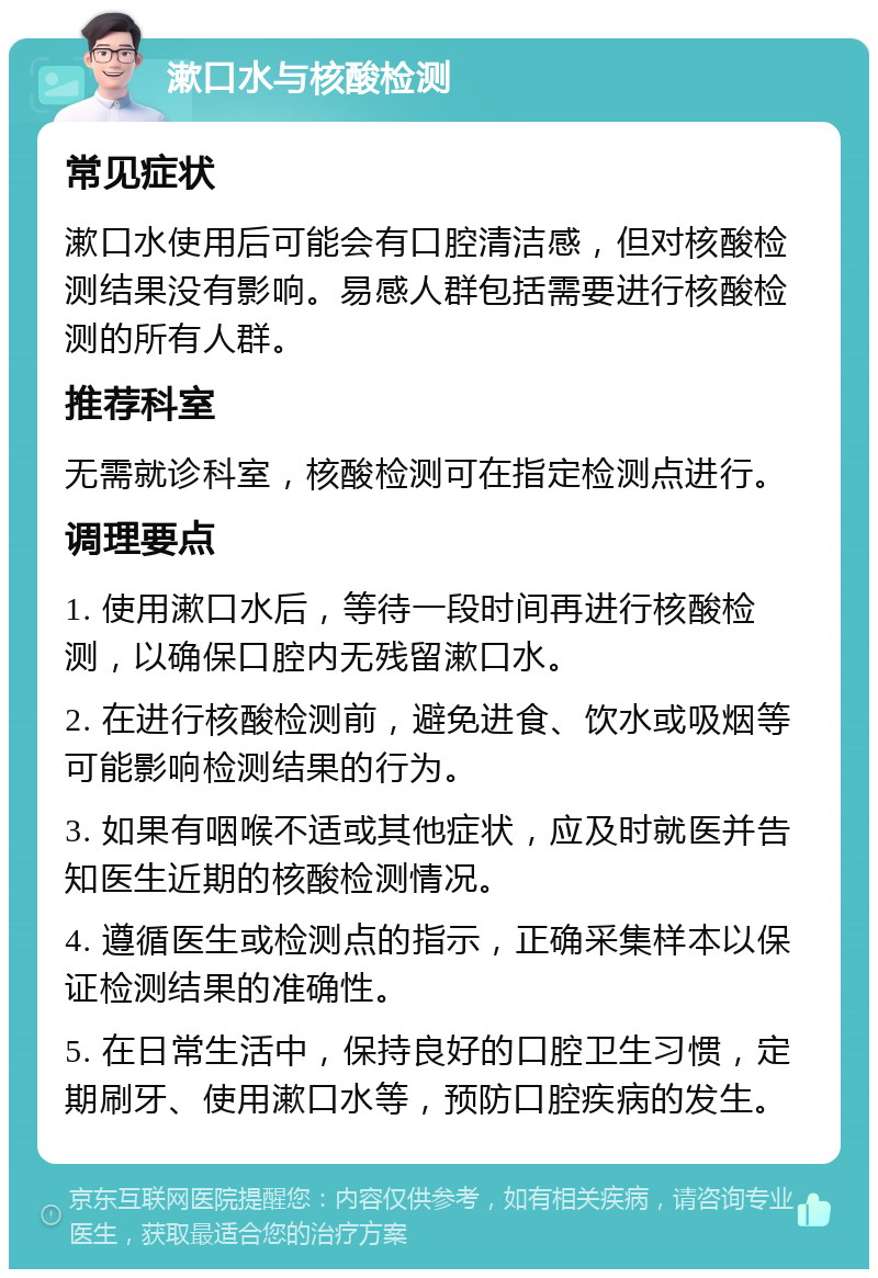 漱口水与核酸检测 常见症状 漱口水使用后可能会有口腔清洁感，但对核酸检测结果没有影响。易感人群包括需要进行核酸检测的所有人群。 推荐科室 无需就诊科室，核酸检测可在指定检测点进行。 调理要点 1. 使用漱口水后，等待一段时间再进行核酸检测，以确保口腔内无残留漱口水。 2. 在进行核酸检测前，避免进食、饮水或吸烟等可能影响检测结果的行为。 3. 如果有咽喉不适或其他症状，应及时就医并告知医生近期的核酸检测情况。 4. 遵循医生或检测点的指示，正确采集样本以保证检测结果的准确性。 5. 在日常生活中，保持良好的口腔卫生习惯，定期刷牙、使用漱口水等，预防口腔疾病的发生。